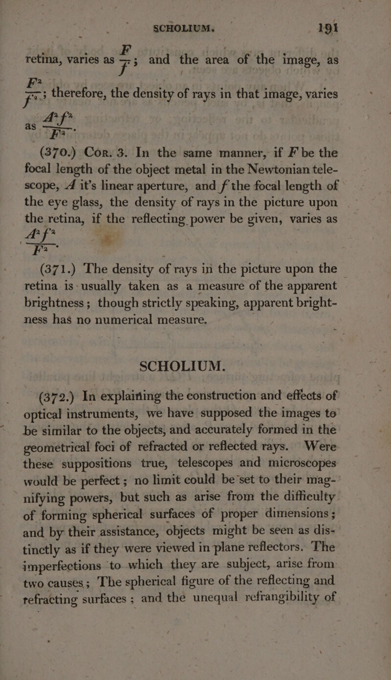 . ° F : iF. ; ® retina, varies as =; and the area of the image, as I are. Fe therefore, the density of rays in that image, varies 242 3 etki “Fa (370.) Cor. 3. In the same manner, if F' be the focal length of the object metal in the Newtonian tele- scope, 4 it’s linear aperture, and f the focal length of the eye glass, the density of rays in the picture upon the retina, if the reflecting power be given, varies as ae i. We 1.) The density of rays in the picture upon the — retina is- usually taken as a measure of the apparent brightness; though strictly speaking, Sait bright- ness has no numerical measure. SCHOLIUM. (372.) In explairiing the construction and effects of optical instruments, we have supposed the i images to: be similar to the objects, and accurately formed in the geometrical foci of refracted or reflected rays. Were these suppositions true, telescopes and microscopes would be perfect ; no limit could be’set to their mag- - nifying powers, but such as arise from the difficulty. of forming spherical surfaces of proper dimensions ; and by their assistance, objects might be seen as dis- tinctly as if they were viewed in plane reflectors. The imperfections ‘to which they are subject, arise from two causes; The spherical figure of the reflecting and