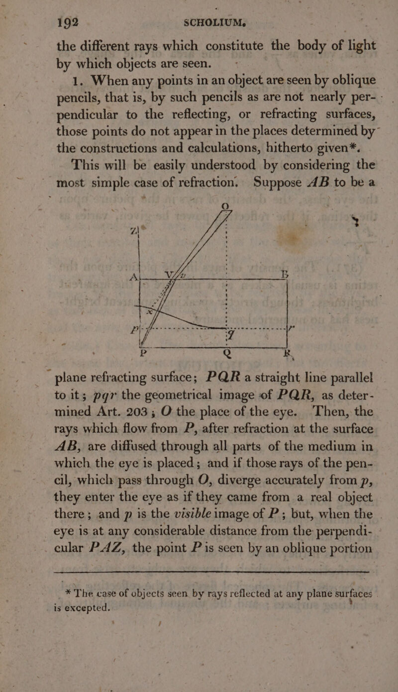 ~ the different rays which constitute the body of light by which objects are seen. 1. When any points in an object are seen by oblique pencils, that is, by such pencils as are not nearly per- - pendicular to the reflecting, or refracting surfaces, those points do not appear in the places determined by” the constructions and calculations, hitherto given*. This will be easily understood by considering the to it; pgr the geometrical image of PQR, as deter- mined Art. 203 ; O the place of the eye. Then, the rays which flow from P, after refraction at the surface AB, are diffused through all parts of the medium in which, the eye is placed; and if those rays of the pen- cil, which pass through O, diverge accurately from p, they enter the eye as if they came from a real object there ; and p is the visible image of P ; but, when the . cular PAZ, the point P is seen by an oblique portion * The case of objects seen by rays reflected at any plane surfaces | ;