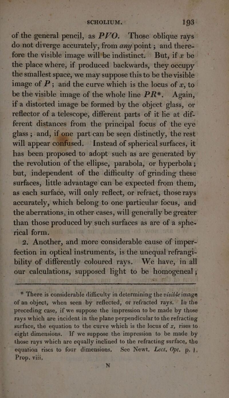 of the general pencil, as PVO. Those oblique rays do not diverge accurately, from any point ; and there- fore the visible image willbe indistinct. » But, if « be the place where, if produced backwards, they occupy the smallest space, we may suppose this to be the visible image of P ; and the curve which is the locus of x, to be the visible image of the whole line PR*, Again, if a distorted image be formed by the object glass, or reflector of a telescope, different parts of it lie at dif- ferent distances from the principal focus of the eye glass ; and, if one part can be seen distinctly, the rest will appear aifescs. Instead of spherical surfaces, it has been proposed to adopt such as are generated by the revolution of the ellipse, parabola, or hyperbola ; but, independent of the difficulty of grinding these surfaces, little advantage can be expected from them, as each surface, will only reflect, or refract, those rays accurately, which belong to one particular focus, and the aberrations, in other cases, will generally be greater than those produced by such surfaces as are of a sphe- rical form. 2. Another, and more considerable cause of imper- fection in optical instruments, is the unequal refrangi- bility of differently coloured rays. We have, in all our calculations, supposed light to be homogeneal ; ° te . Z * There is considerable difficulty in determining the visible image of an object, when seen by reflected, or refracted rays. ~ In the - preceding case, if we suppose the impression to be made by those rays which are incident in the plane perpendicular to the refracting surface, the equation to the curve which is the locus of x, rises to eight dimensions. If we suppose the impression to be made by those rays which are equally inclined to the refracting surface, the equation rises to four dimensions, See Newt, Lect, Opt. p, 1, Prop, viii, ' N