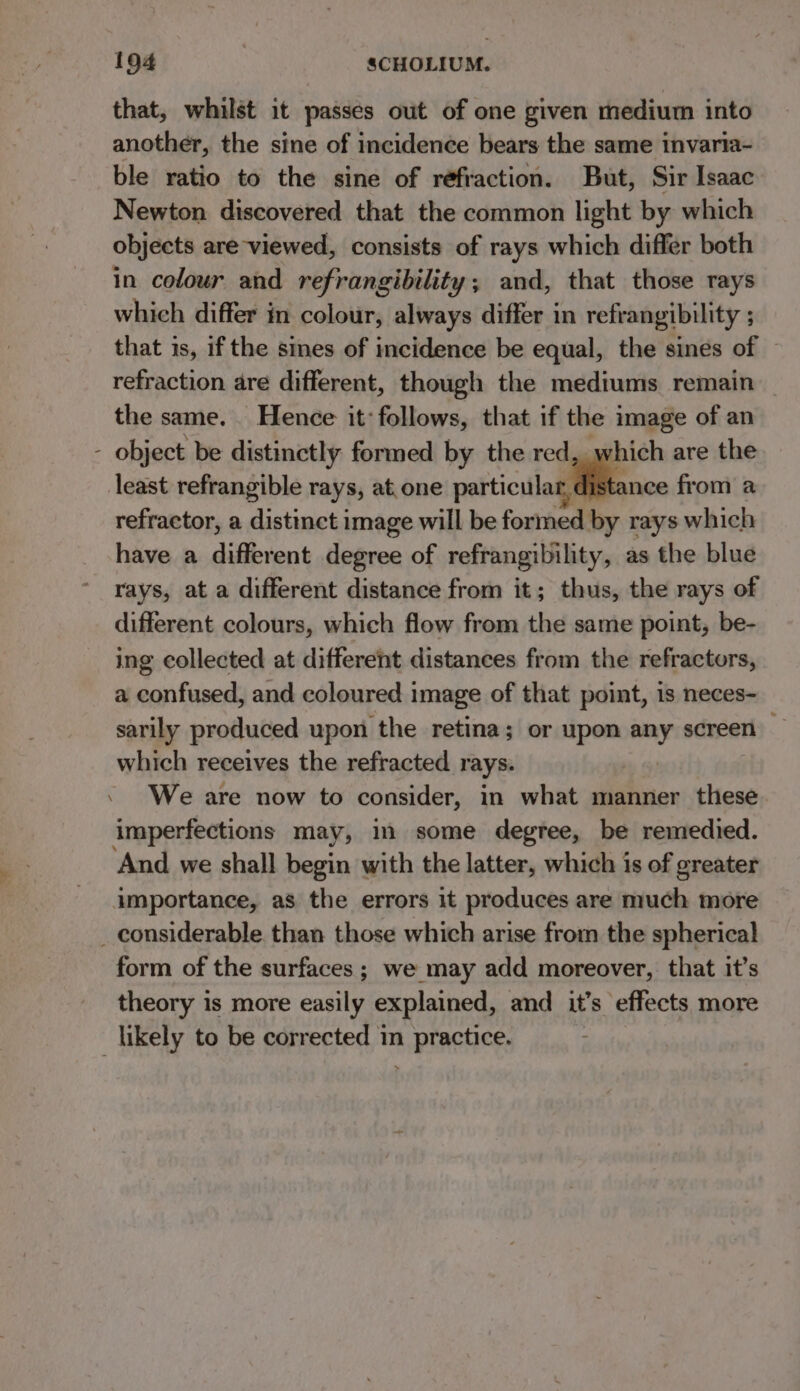 = that, whilst it passes out of one given medium into another, the sine of incidence bears the same invaria- ble ratio to the sine of refraction. But, Sir Isaac Newton discovered that the common light by which objects are viewed, consists of rays which differ both in colour and refrangibility; and, that those rays which differ in colour, always differ in refrangibility ; that is, if the sines of incidence be equal, the sines of — refraction are different, though the mediums remain the same. Hence it: follows, that if the image of an least refrangible rays, at.one particula “ ance from a refractor, a distinct image will be formed by rays which have a different degree of refrangibility, as the blue rays, at a different distance from it; thus, the rays of different colours, which flow from the same point, be- ing collected at different distances from the refractors, a confused, and coloured image of that point, 1s neces- sarily produced upon the retina; or upon any screen which receives the refracted rays. He 6 . We are now to consider, in what manner these imperfections may, in some degtee, be remedied. And we shall begin with the latter, which is of greater importance, as the errors it produces are much more form of the surfaces; we may add moreover, that it’s theory is more easily explained, and it’s effects more