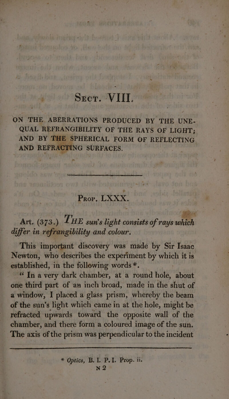 % Secor. VIII. ON THE ABERRATIONS PRODUCED BY THE UNE- QUAL REFRANGIBILITY OF THE RAYS OF LIGHT; AND BY THE SPHERICAL FORM OF REFLECTING FRACTING SURFACES. ~ Prov. LXXX. ~ Art. (373.) THE sun's light consists of rays which differ in refrangibility and colour. This important discovery was made by Sir Isaac Newton, who describes the experiment by which it is - established, in the following words *. | In a very dark chamber, at a round hole, about one third part of an inch broad, made in the shut of a window, I placed a glass prism, whereby the beam of the sun’s light which came in at the hole, might be refracted upwards toward the opposite wall of the chamber, and there form a coloured image of the sun. _ The axis of the prism was perpendicular to the incident * Optics, B. 1. P.I. Prop. ti. : N2