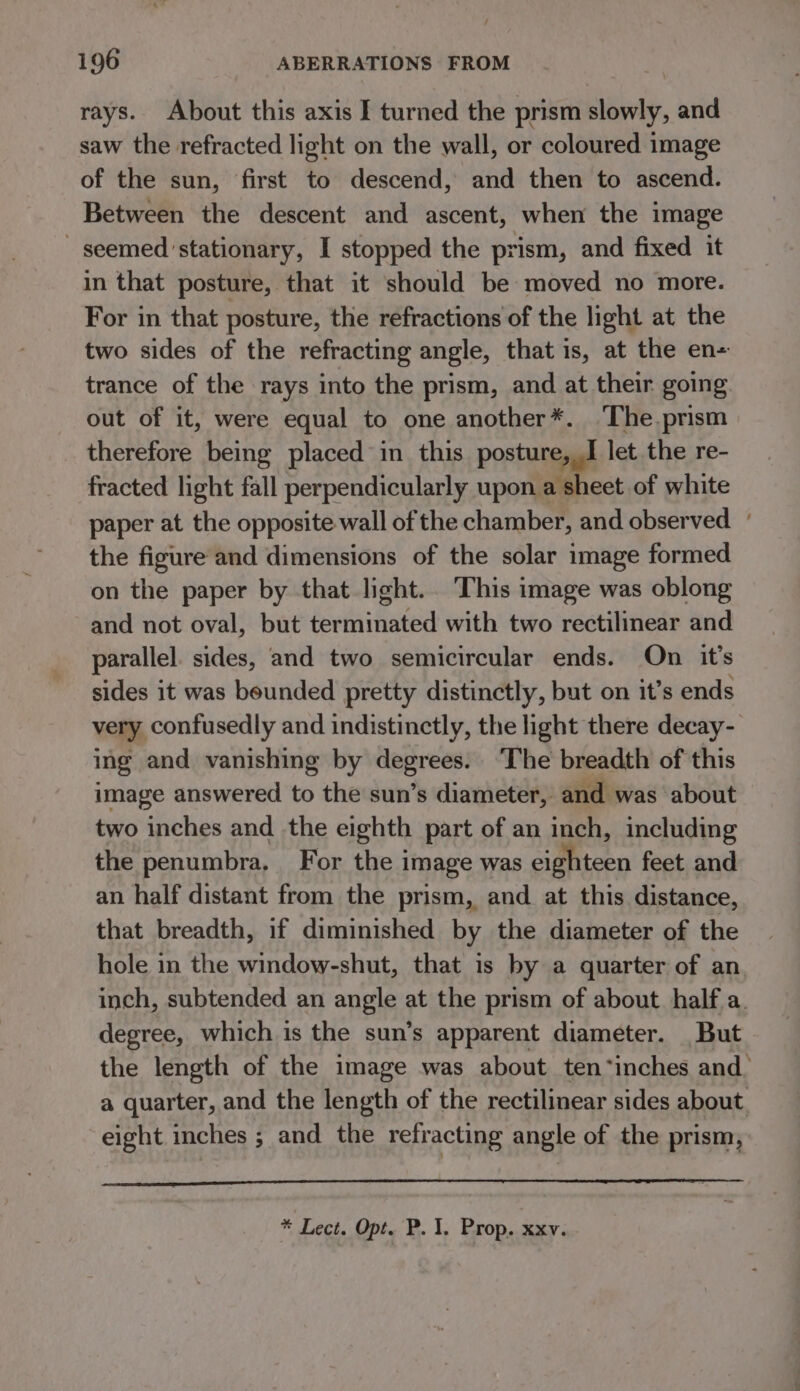 / 196 ABERRATIONS FROM rays. About this axis I turned the prism slowly, and saw the refracted light on the wall, or coloured image of the sun, first to descend, and then to ascend. Between the descent and ascent, when the image seemed stationary, I stopped the prism, and fixed it in that posture, that it should be moved no more. For in that posture, the refractions of the light at the two sides of the refracting angle, that is, at the en- trance of the rays into the prism, and at their going out of it, were equal to one another*. ‘The.prism therefore being placed in this posture, I let the re- fracted light fall perpendicularly upon a sheet of white paper at the opposite wall of the chamber, and observed + the figure and dimensions of the solar image formed on the paper by that light. This image was oblong and not oval, but terminated with two rectilinear and parallel. sides, and two semicircular ends. On it’s sides it was bounded pretty distinctly, but on it’s ends very confusedly and indistinctly, the light there decay- ing and vanishing by degrees. The breadth of this image answered to the sun’s diameter, and was about two inches and the eighth part of an inch, including the penumbra. For the 1 image was eighteen feet and an half distant from the prism, and at this distance, that breadth, if diminished by the diameter of the hole in the window-shut, that is by a quarter of an inch, subtended an angle at the prism of about half a. degree, which is the sun’s apparent diameter. But the length of the image was about ten “inches and. a quarter, and the length of the rectilinear sides about. eight inches ; and the refracting angle of the prism,