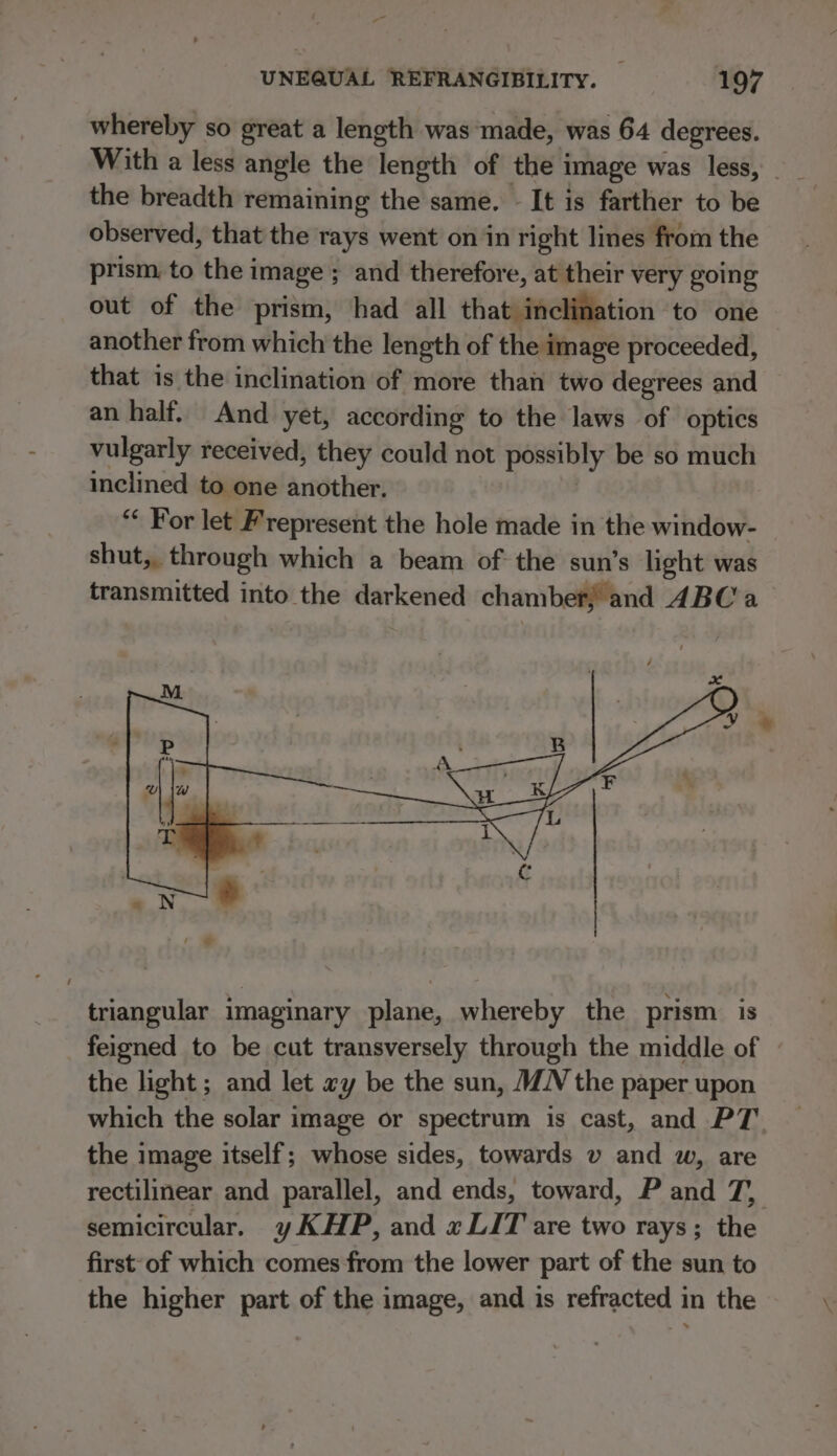 whereby so great a length was made, was 64 degrees. the breadth remaining the same. - It is farther to be observed, that the rays went on in right lines from the prism to the image ; and therefore, at their very going out of the prism, had all that inclination to one another from which the length of the image proceeded, that is the inclination of more than two degrees and an half. And yet, according to the laws of optics vulgarly received, they could not possibly be so much inclined to one another. | “ For let Frepresent the hole made in the window- shut, through which a beam of the sun’s light was transmitted into the darkened chamber! and 4BC a triangular imaginary plane, whereby the prism is feigned to be cut transversely through the middle of the light ; and let ay be the sun, MN the paper upon which the solar image or spectrum is cast, and PT the image itself; whose sides, towards v and w, are rectilinear and parallel, and ends, toward, P and 7, semicircular. yKHP, and x LIT are two rays; the first of which comes from the lower part of the sun to the higher part of the image, and is refracted in the