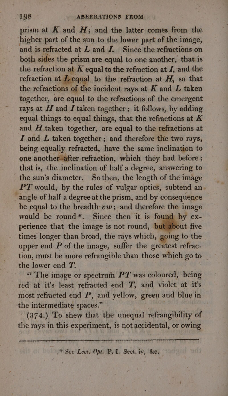 prism at K and H; and the latter comes from the higher part of the sun to the lower part of the image, and is refracted at L and J. Since the refractions on both sides the prism are equal to one another, that is the refraction at K equal to the refraction at J, and the refraction at equal to the refraction at H, so that the refractions of the incident rays at K and L taken together, are equal to the refractions of the emergent rays at H and J taken together ; it follows, by adding equal things to equal things, that the refractions at K and H taken together, are equal to the refractions at I and L taken together ; and therefore the two rays, being equally refracted, have the same inclination to one another after refraction, which they had before ; that is, the inclination of half a degree, answering to the sun’s diameter. Sothen, the length of the image PT would, by the rules of vulgar optics, subtend an. ~ angle of half a degree at the prism, and by consequence be equal to the breadth-yw; and therefore the image would be round*. Since then it is found by ex- perience that the image is not round, ville five times longer than broad, the rays which, going to the upper end P of the image, suffer the greatest refrac- tion, must be more refrangible than those which go to _ the lower end T. * The image or spectrun PT was coloured, being red at it’s least refracted end 7’, and violet at it’s most refracted end P, ope yellow, green and blue in the intermediate spaces.” - (374.) To shew that the unequal refrangibility of the rays in this experiment, is not accidental, or owing .* See Lect. Opt. P. 1. Sect. iv, &amp;e.