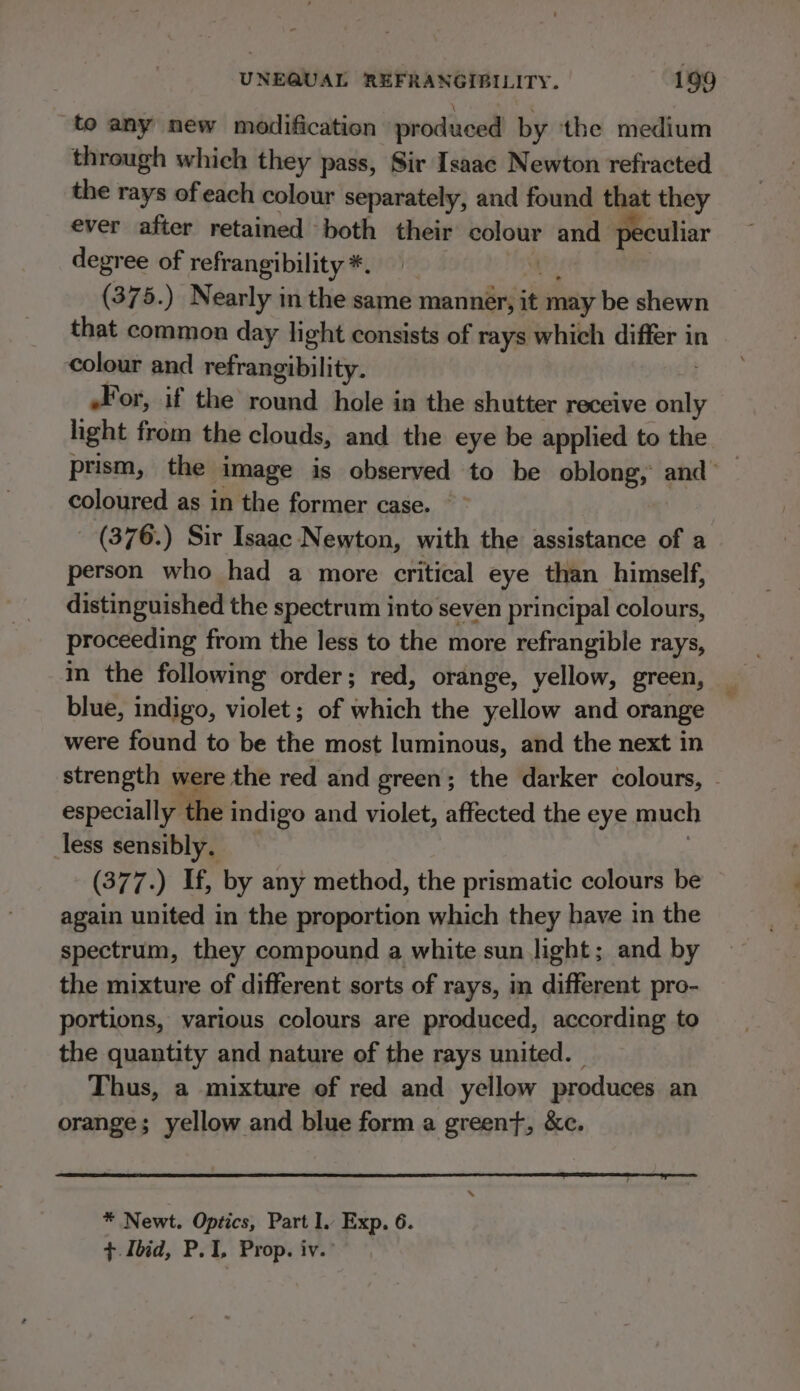 to any new modification produced by the medium through which they pass, Sir Isaac Newton refracted the rays ofeach colour separately, and found that they ever after retained both their eee and peculiar degree of refrangibility *, | (375.) Nearly in the same manner, it may be shewn that common day light consists of rays which differ in ‘colour and refrangibility. For, if the round hole in the shutter receive sil light from the clouds, and the eye be applied to the. prism, the image is observed to be oblong, and’ _ coloured as in the former case. (376.) Sir Isaac Newton, with the assistance of a person who had a more critical eye than himself, distinguished the spectrum into seven principal colours, proceeding from the less to the more refrangible rays, in the following order; red, orange, yellow, green, blue, indigo, violet; of which the yellow and orange were found to be the most luminous, and the next in strength were the red and green; the darker colours, - especially the indigo and violet, affected the eye much less sensibly. (377.) If, by any method, the prismatic colours be again united in the proportion which they have in the spectrum, they compound a white sun light; and by the mixture of different sorts of rays, in different pro- portions, various colours are produced, according to the quantity and nature of the rays united. Thus, a mixture of red and yellow produces an orange; yellow and blue form a greeny, &amp;c. * Newt. Optics, Part I. Exp. 6. ¢ Ibid, P.1, Prop. iv.