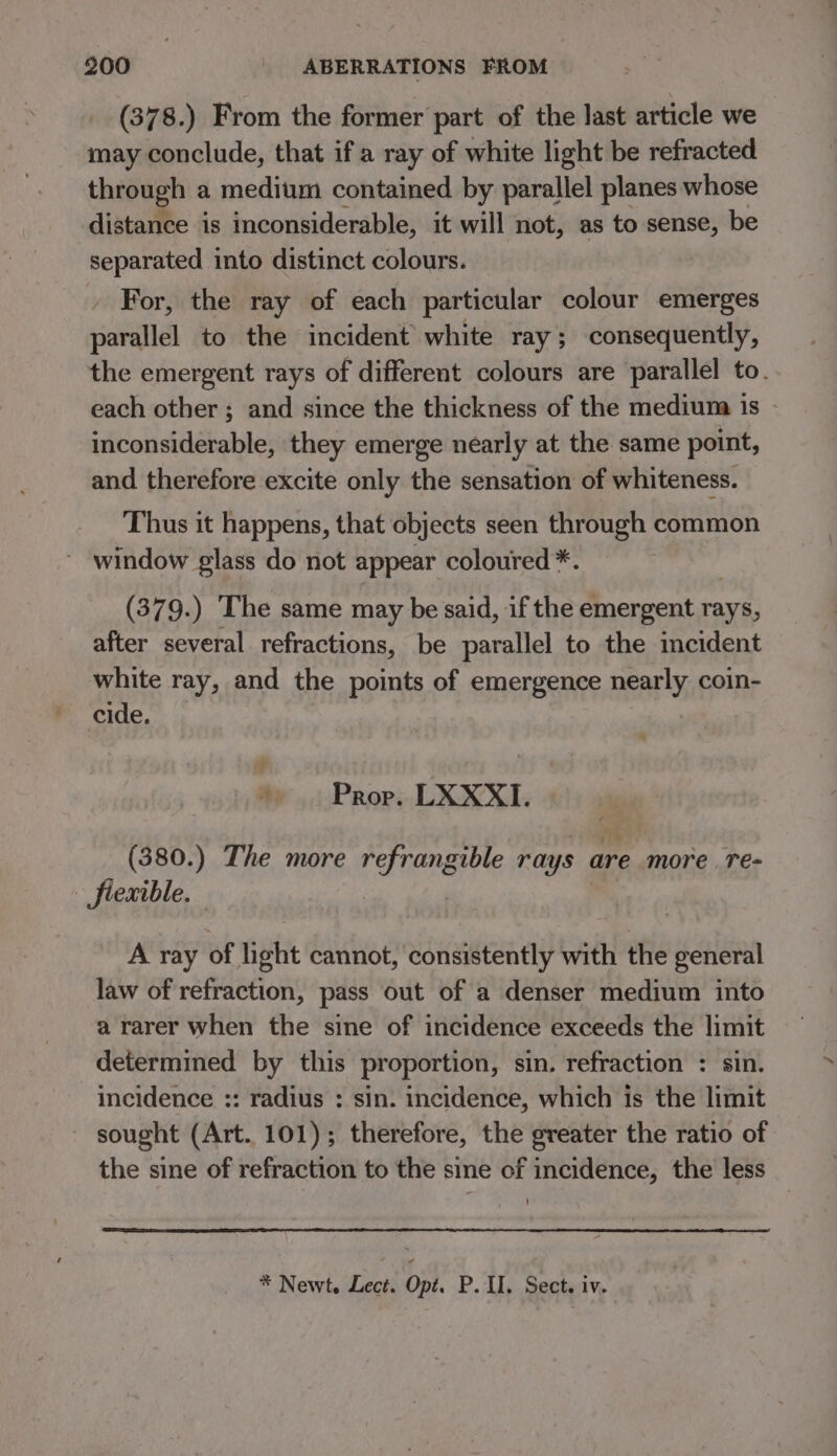 (378.) From the former part of the last article we may conclude, that if a ray of white light be refracted through a medium contained by parallel planes whose distance is inconsiderable, it will not, as to sense, be separated into distinct colours. . For, the ray of each particular colour emerges parallel to the incident white ray; consequently, the emergent rays of different colours are parallel to. each other ; and since the thickness of the medium is - inconsiderable, they emerge nearly at the same point, and therefore excite only the sensation of whiteness. Thus it happens, that objects seen through common window glass do not appear coloured *. (379.) The same may be said, if the emergent rays, after several refractions, be parallel to the incident white ray, and the points of emergence nearly coin- cide. + 4 Prop. LXXXI. (380.) The more refrangible rays are more Te- - fiexible. , ) A ray of light cannot, consistently with the general law of refraction, pass out of a denser medium into a rarer when the sine of incidence exceeds the limit determined by this proportion, sin. refraction : sin. incidence :: radius : sin. incidence, which is the limit sought (Art. 101); therefore, the greater the ratio of the sine of refraction to the sine of incidence, the less * Newt, Lect. Opt. P. II. Sect. iv.