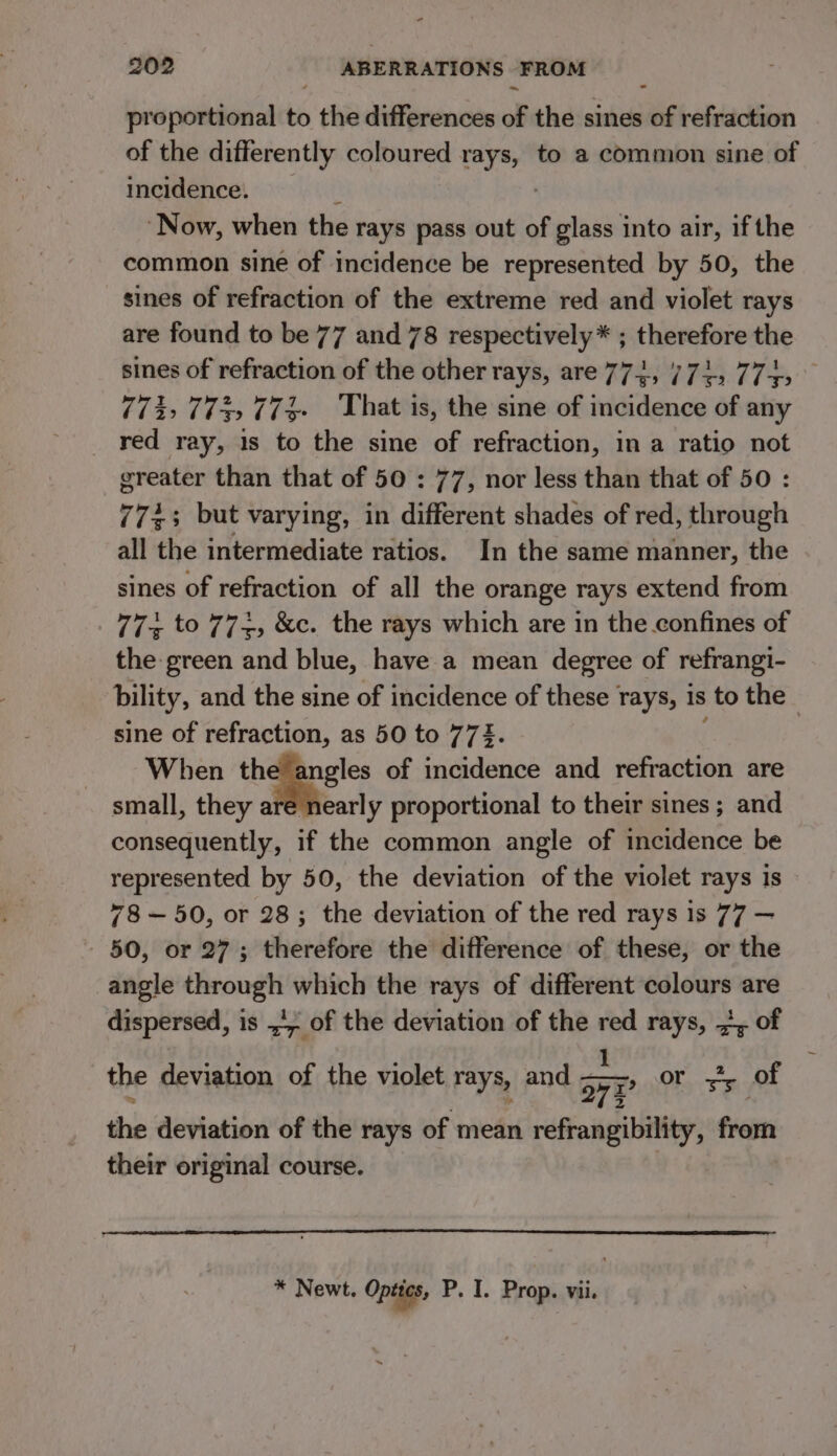 proportional to the differences of the sines of refraction of the differently coloured rays, to a common sine of incidence. k ‘Now, when the rays pass out of glass into air, if the common sine of incidence be represented by 50, the sines of refraction of the extreme red and violet rays are found to be 77 and 78 respectively * ; therefore the sines of refraction of the other rays, are 774, 774, 7745 71% (iy (i That is, the sine of incidence of any red ray, 1s to the sine of refraction, in a ratio not ereater than that of 50 : 77, nor less than that of 50 : 7733 but varying, in different shades of red, through all the intermediate ratios. In the same manner, the sines of refraction of all the orange rays extend from 77 to 77+, &amp;c. the rays which are in the confines of the green and blue, have a mean degree of refrangi- bility, and the sine of incidence of these rays, is to the sine of refraction, as 50 to 772. | When the angles of incidence and refraction are small, they are nearly proportional to their sines ; and consequently, if the common angle of incidence be represented by 50, the deviation of the violet rays is 78—50, or 28; the deviation of the red rays 1s 77 — 50, or 27; therefore the difference of these, or the angle iii which the rays of different colours are dispersed, is ., of the deviation of the is rays, 7, of the deviation of the violet rays, and oi 77 OF sy of the deviation of the rays of mean refrangibility, from their original course. * Newt. Optics, P. I. Prop. vii.