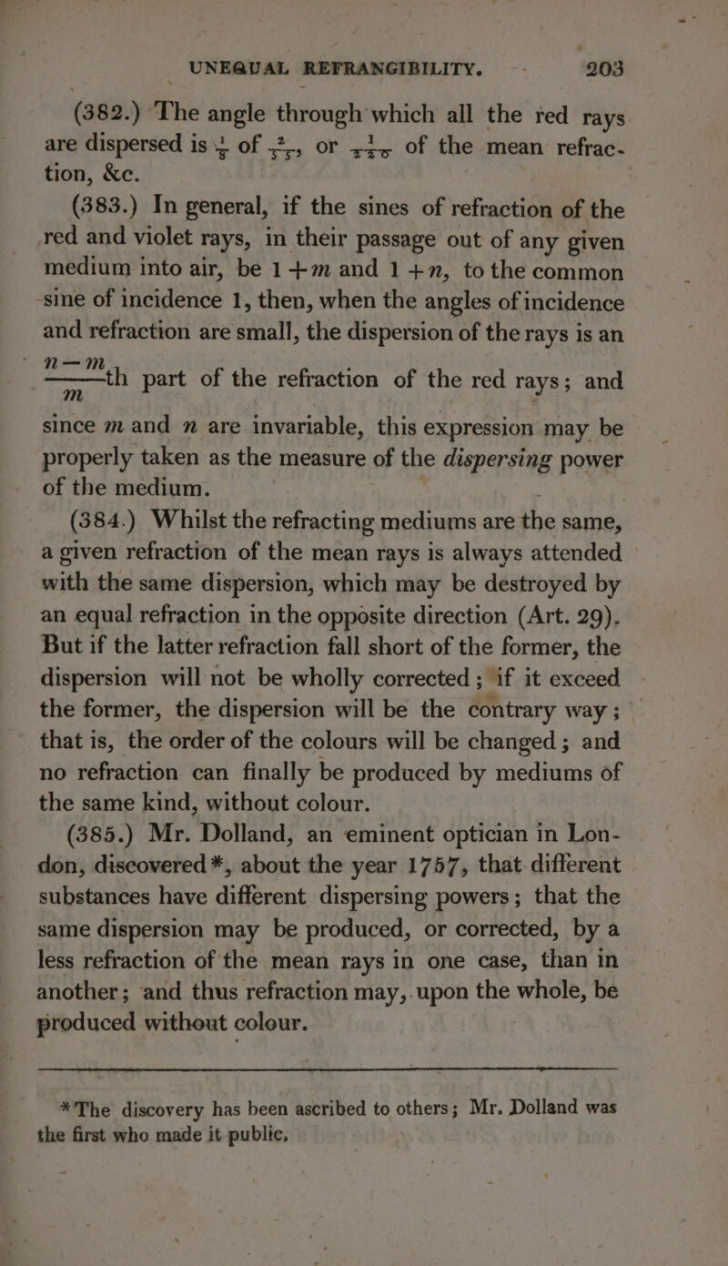 (382. ) The ners etic which all the red rays are dispersed is 1 of ,2 yy OF xzo of the mean refrac- tion, &amp;c. | (383.) In general, if the sines of regi lipll of the red and violet rays, in their passage out of any given medium into air, be 1-+-m and 1+2, to the common sine of incidence 1, then, when the angles of incidence and refraction are small, the dispersion of the rays is an th part of the refraction of the red rays; and since mand m are invariable, this expression may be properly taken as the measure of the dispersing power of the medium. (384. ) Whilst the refracting mediums are the same, a given refraction of the mean rays is always attended with the same dispersion, which may be destroyed by an equal refraction in the opposite direction (Art. 29). But if the latter refraction fall short of the former, the dispersion will not be wholly corrected ; if it exceed the former, the dispersion will be the contrary way; _ that is, the order of the colours will be changed ; and no refraction can finally be produced by mediums of the same kind, without colour. (385.) Mr. Dolland, an eminent optician in Lon- don, discovered *, about the year 1757, that. different substances have different dispersing powers; that the same dispersion may be produced, or corrected, by a less refraction of the mean rays in one case, than in another; and thus refraction may,.upon the whole, be produced without colour. *The discovery has been ascribed to others; Mr. Dolland was the first who made it public.