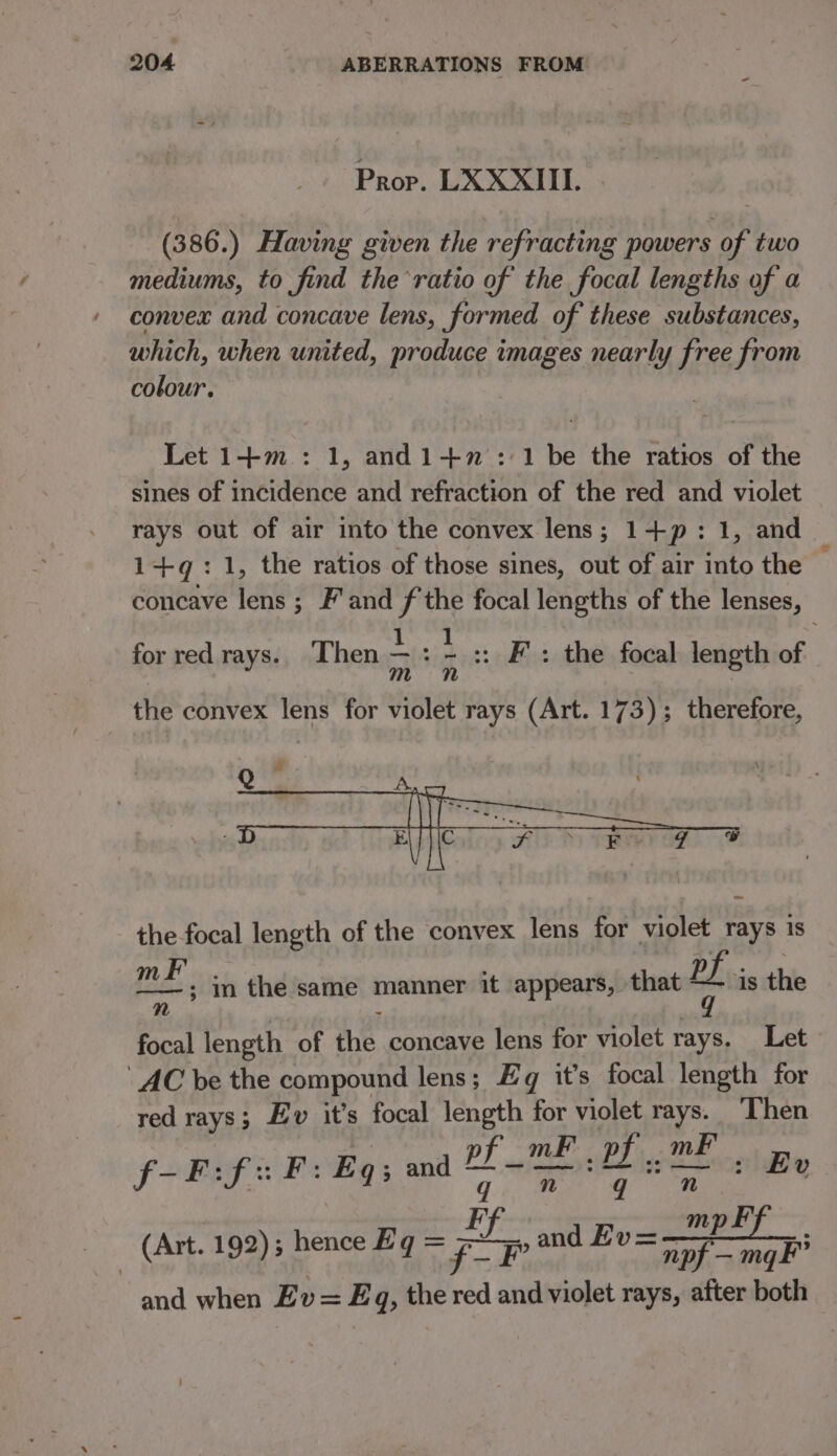 Prop. LXXXIII. (386.) Having given the refracting powers of two mediums, to find the ratio of the focal lengths of a convex and concave lens, formed of these substances, which, when united, produce images nearly free from colour. Let 1+m : 1, and1-+7': 1 be the ratios of the sines of incidence and refraction of the red and violet rays out of air into the convex lens; 1+p: 1, and 1+q: 1, the ratios of those sines, out of air into the concave lens ; F'and f the focal lengths of the lenses, for red rays. Then ~ : - :: Fs the focal length of the convex lens for violet rays (Art. 173); therefore, the focal length of the convex lens for violet rays is ass in the same manner it appears, that P uh is the n focal length of the concave lens for violet rays. Let AC be the compound lens; Eg it’s focal length for red rays; Ev it’s focal length for violet rays. Then pf _ mF pr. mF f-F:fF: Eq and dinar} a Ev mp F - (Art. 192) hence Eg = pon Eva er and when Ev= Eq, the red and violet rays, after both