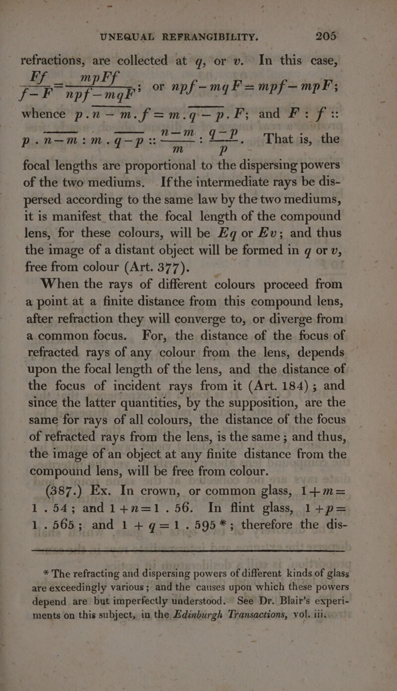 refractions, are collected at g, or v. In this case, FP m an , = or npf—-myF=mpf—mpF; whence p.n—m.f=m.q—p.F; and F: if} aie aE dae ol That is, the m p : focal lengths are proportional to the dispersing powers of the two mediums. Ifthe intermediate rays be dis- persed according to the same law by the two mediums, it is manifest that the focal length of the compound lens, for these colours, will be Eq or Ev; and thus the image of a distant object will be formed in q or v, free from colour (Art. 377). When the rays of different colours proceed from a point at a finite distance from this compound lens, after refraction they will converge to, or diverge from a common focus. For, the distance of the focus of refracted. rays of any colour from the lens, depends upon the focal length of the lens, and the distance of: the focus of incident rays from it (Art. 184); and since the latter quantities, by the supposition, are the same for rays of all colours, the distance of the focus of refracted rays from the lens, is the same ; and thus, the image of an object at any finite distance from the compound lens, will be free from colour. (387.) Ex. In crown, or common glass, 1-+m= 1.54; andl+n=1.56. In flint glass) 1+p= 1.565; and 1 + q=1.595*; therefore the dis- p.n— m:m.q— Dus: * The refracting and dispersing powers of different kinds of glass are exceedingly various; and the causes upon which these powers — depend are but imperfectly understood. ‘See Dr. Blair’s experi- ments on this subject, in the Edinburgh Transactions, vol. iil.