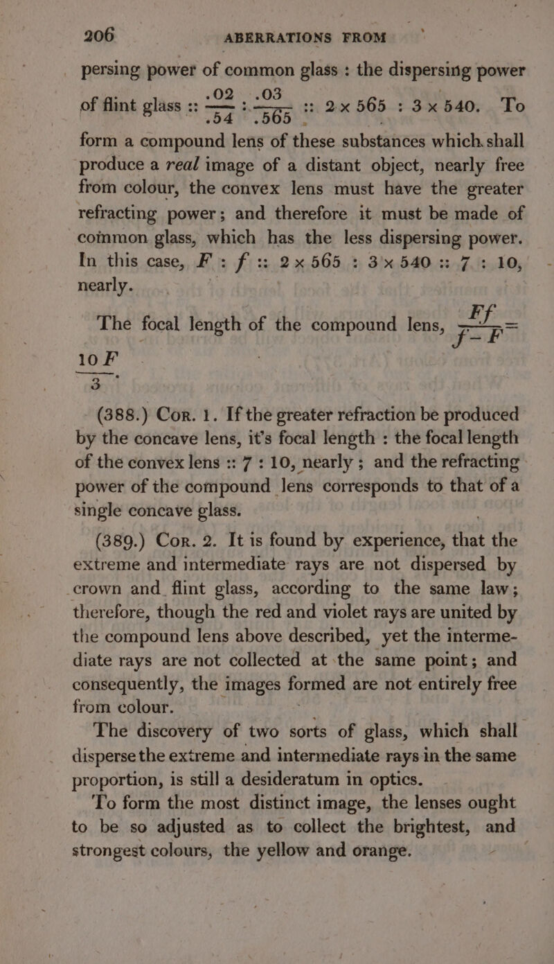 persing power of common glass : the dispersing power 03 ° .02 _) ’ of flint glass :: —— :. pe : ; of flint glass. G5 8 2% 565 3x 540. To 04 form a compound lens of these substances which. shall produce a real image of a distant object, nearly free from colour, the convex lens must have the greater refracting power; and therefore it must be made of common glass, which has the less dispersing power. In this case, FP: Fi 2 %, 505,» 3! 540.4547. ft.F05 nearly. The focal length of the compound lens, pp 10F il (388.) Cor. 1. If the greater refraction be produced by the concave lens, it’s focal length : the focal length of the convex lens :: 7 : 10, nearly ; and the refracting» power of the compound Jens corresponds to that of a single concave glass. (389.) Cor. 2. It is found by experience, that the extreme and intermediate rays are not dispersed by _crown and. flint glass, according to the same law; therefore, though the red and violet rays are united by the compound lens above described, yet the interme- diate rays are not collected at the same point; and consequently, the images formed are not entirely free from colour. +k The discovery of two sorts of glass, which shall disperse the extreme and intermediate raysin the same proportion, is still a desideratum in optics. To form the most distinct image, the lenses ought to be so adjusted as to collect the brightest, and strongest colours, the yellow and orange.