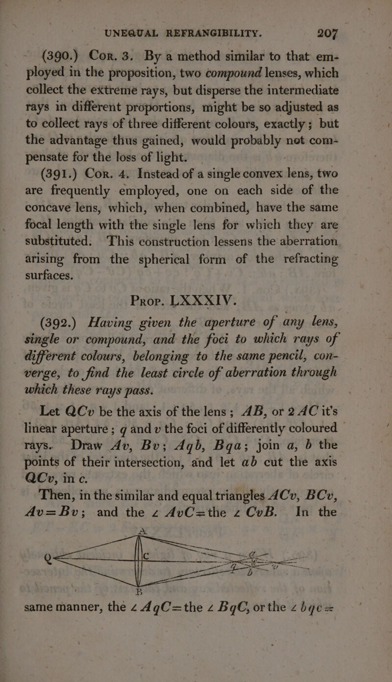 (390.) Cor. 3. By a method similar to that em- ployed in the proposition, two compound lenses, which collect the extreme rays, but disperse the intermediate rays in different proportions, might be so adjusted as to collect rays of three different colours, exactly ; but the advantage thus gained, would probably net com- pensate for the loss of light. (391.) Cor. 4. Instead of a single convex int two are frequently employed, one on each side of the concave lens, which, when combined, have the same focal length with the single lens for which they are substituted. This construction lessens the aberration arising from the spherical form of the refracting surfaces. Prop. LXXXIV. (392.) Having given the aperture of any lens, single or compound, and the foci to which rays of different colours, belonging to the same pencil, con- verge, to find the least circle of aberration through which these rays pass. Let QCv be the axis of the lens; AB, or 2 AC it’s linear aperture ; g and v the foci of differently coloured — rays. Draw Av, Bu; Aqb, Bqa; join a, 6 the points of their intersection, and let ab cut the axis QCv, inc. Then, in the similar and equal triangles 4Cv, BCv, Av=Bv; and the z AvC=the z CvB. In the same manner, the 4 4gC=the z BgCG, or the z be