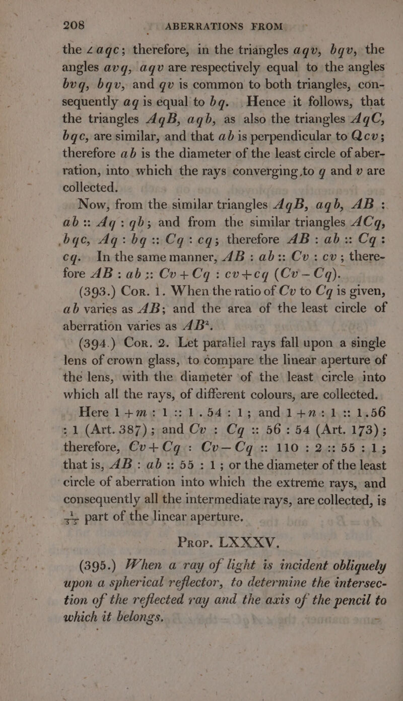 the Zaqc; therefore, in the triangles agv, bqv, the angles avg, aqgv are respectively equal to the angles bvq, bqv, and qv is common to both triangles, con- sequently aq is equal to bg. . Hence it follows, that the triangles 4gB, aqb, as also the triangles dgC, bqc, are similar, and that ab is perpendicular to Qcv; therefore ab is the diameter of the least circle of aber- ration, into which the rays converging to g and v are collected. Now, from the similar triangles 4qgB, agb, AB : ab:: 4g: qb; and from the similar triangles 4Cq, -bqc, Aq: bq: Cq: cq; therefore JB: ab:: Cq: cq. In the same manner, 4B : ab:: Cv: cv; there- fore dB: ab:: Cu+Cq : cvu+cg (Cv—Coq). (393.) Cor. 1. When the ratio of Cv to Cq is given, ab varies as 4B; and the area of the least circle of aberration varies as 4B’. (394.) Cor. 2. Let parallel rays fall upon a single lens of crown glass, to compare the linear aperture of — the lens, with the diameter of the least circle into which all the rays, of different colours, are collected. . Here 1+m:1::1.54:1; andl+n:12: 1.56 : 1 (Art. 387); and Cu : Cq :: 56: 54 (Art. 173) ; therefore, Cv+Cq-: Cv—Cq :: 110 : 23:55:31; that is, 4B: ab :: 55 : 1; or the diameter of the least circle of aberration into which the extreme rays, and cobepqucntly all the intermediate rays, are collected, is =~ part of the linear aperture. Prop. LXXXYV. (395.) When a ray of light is incident obliquely upon a spherical reflector, to determine the intersec- tion of the reflected ray and the axis of the pencil to which it belongs. :