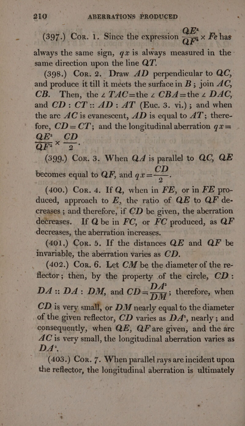 ~ (397.) Cor. 1. Since the expression -— x Fe has always the same sign, gz is always measured in the same direction upon the line QT. (398.) Cor. 2. Draw AD perpendicular to ac, and produce it till it meets the surface in B; join AC, CB. Then, the z TAC=the z CBA=the z DAC, and CD: CT:: AD: AT (Euc. 3. vi.) ; and when the arc AC is evanescent, 4D is equal to AT; there- fore, CD=CT;; and the longitudinal aberration qu= QE’ | GD: OR, 2. . ¢ (399.) “Con. 3. When Q4 is parallel to QC, QE becomes equal to QF, and gra. (400.) Cor. 4. If Q, when in FE, or in FE pro- duced, approach to E, the ratio of QE to QF de- creases ; and therefore, if CD be given, the aberration decreases. If Qbe in FC, or FC produced, as QF decreases, the aberration increases. (401.) Cor. 5. If the distances QE and QF be ‘Invariable, the aberration varies as CD. (402.) Cor. 6. Let CM be the diameter of the re- flector ; then, by the property .of the circle, CD: DA:: DA: DM, and CD= atl ; therefore, when CD is very, small, or DM nearly equal to the diameter of the given reflector, CD varies as DA’, nearly ; and consequently, when QE, QF are given, and the arc D yr is very small, the longitudinal aberration varies as 1) (aQger GOR. 7. When parallel rays are incident upon the reflector, the longitudinal aberration is ultimately