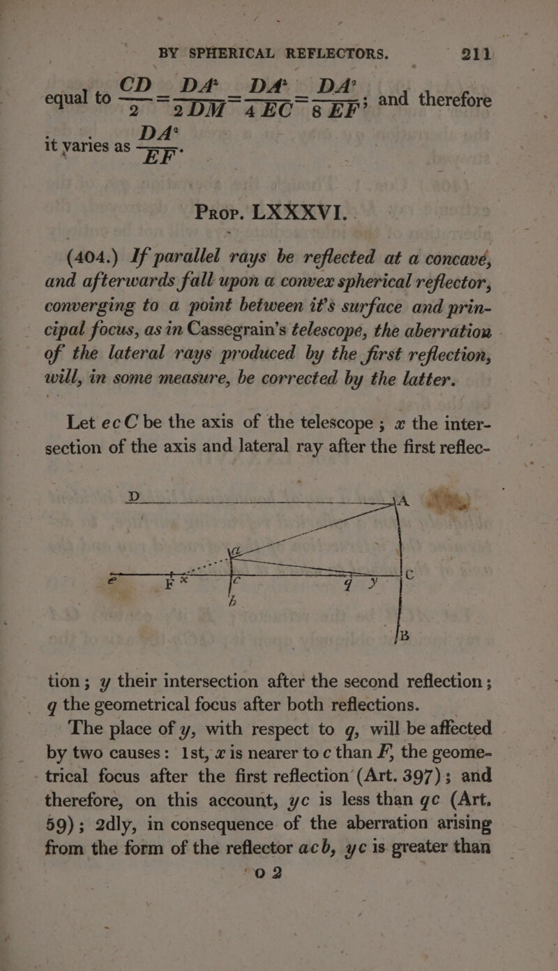 | sei @D's Dé _ Da mata! d therefo: a 2) @DM ABO. Ceri! fs 2 EF’ it varies as Prop. LXXXVI. . (404. ) If parallel rays be reflected at a concavé, and afterwards fall upon a convex spherical reflector, converging to a point between it’s surface and prin- cipal focus, as in Cassegrain’s telescope, the aberration - of the lateral rays produced by the first reflection, will, in some measure, be corrected by the latter. Let ecC be the axis of the telescope ; a the inter- section of the axis and lateral ray after the first reflec- tion; y their intersection after the second reflection ; q the geometrical focus after both reflections. The place of y, with respect to g, will be affected __ by two causes: 1st, xis nearer toc than F, the geome- - trical focus after the first reflection (Art. 397); and therefore, on this account, yc is less than gc (Art. 59); 2dly, in consequence of the aberration arising from the form of the reflector acb, yc is greater than O02