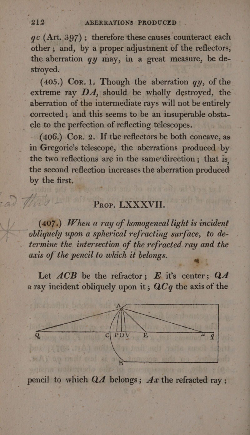 gc (Art. 397) ; therefore these causes counteract each other ; and, by a proper adjustment of the reflectors, the aberration GE ayn in a great sininan 4 be de- stroyed. (405.) Cor. 1, Though the Susnaton qY&gt; of the extreme ray DA, should. be wholly destroyed, the aberration of the intermediate rays will not be entirely _ corrected; and this seems to be an insuperable obsta- _ ele to the perfection of reflecting telescopes. (406.) Cor. 2. If the reflectors be both concave, as in Gregorie’s telescope, the aberrations produced by the two reflections are in the same‘direction ; that is, the second reflection increases the aberration produced by the first. Prop, LXXXVII. (407.) When a ray of homogeneal light is incident obliquely upon a spherical refracting surface, to de- termine the intersection of the refracted.ray and the _axis of the pencil to which it belongs. oe Let ACB be the refractor; £E it’s center;-Q4 a ray incident obliquely upon it; QCq the axis of the pencil to which QA belongs; 4x the refracted ray ; : '