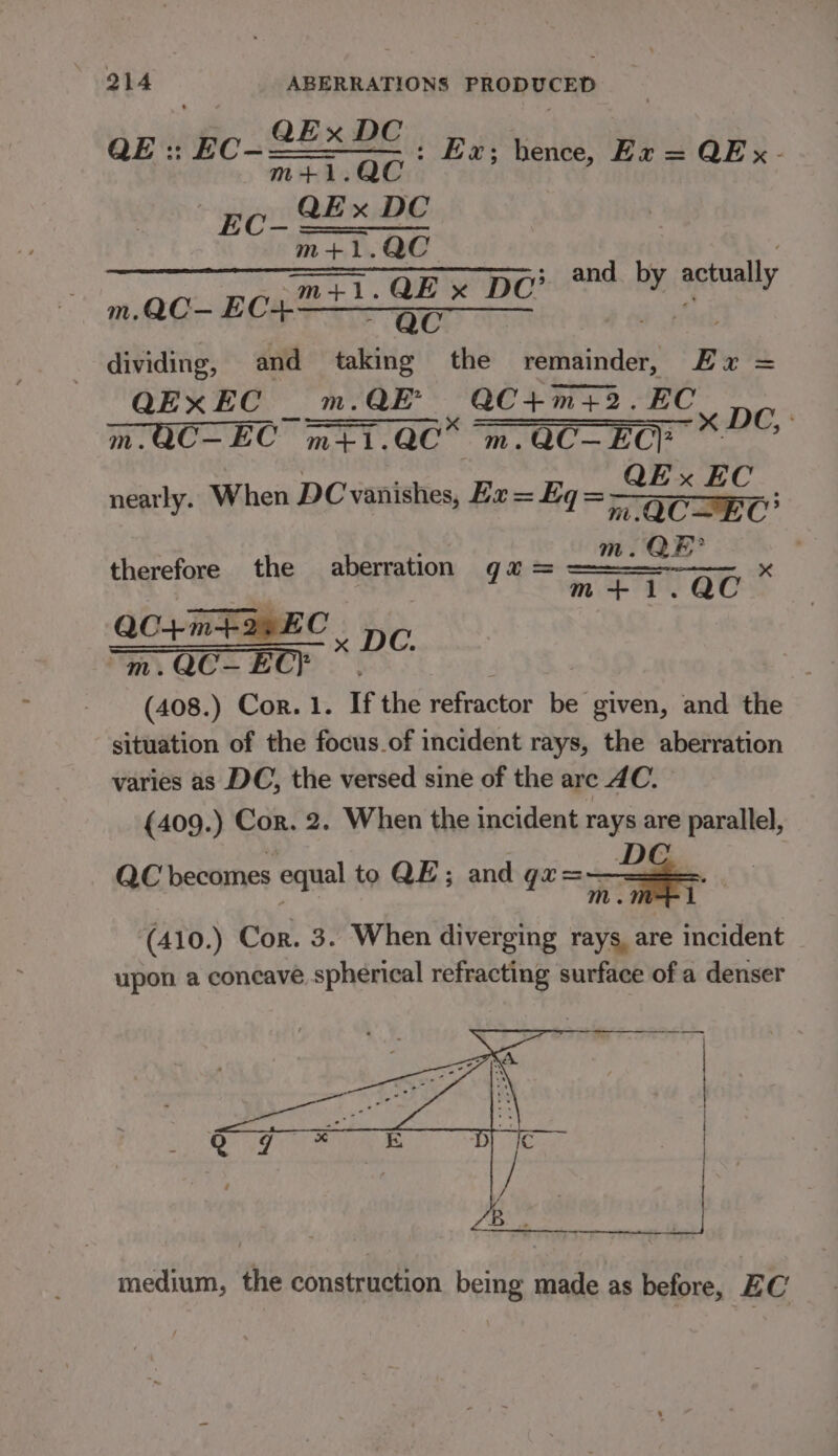 SExDe : Ex; hence, Ex = QE x - m+1.QC _ QEx DC m+1.QC cease QEx DC: and ind actually dividing, and taking the xine Er = QExEC _ m.QE’ ee eae ee m.QC-EC m+1.QC m.QC—EC? ; nearly. When DC vanishes, Ha = Eq = a ee : m. QE? c m+1.QC QE: EC- therefore the aberration gu = QC+ m+ EC . DC. “m. QC— EC} | (408.) Cor. 1. If the refractor be given, and the situation of the focus.of incident rays, the aberration varies as DC, the versed sine of the are AC. (409.) Cor. 2. When the incident rays are pipraltel, QC becomes equal to QE; and ga=~ = (410.) Cor. 3. When diverging rays, are incident upon a concave spherical refracting surface of a denser medium, the construction being made as before, EC