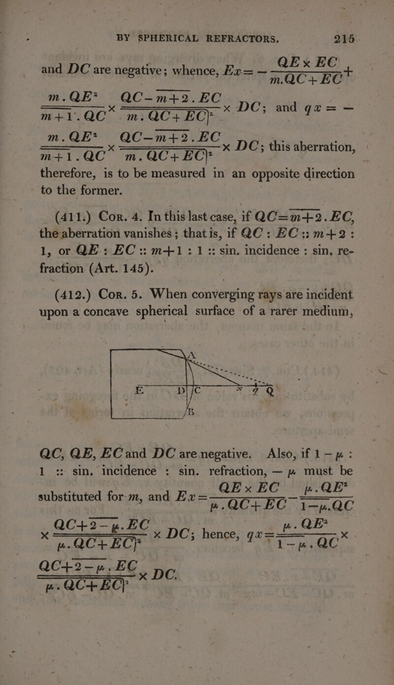 QEx EC mOC+EC™ and DC are negative; whence, Exr= — m.QE* QC-m+2.EC raat c [UV Saeee (eas. ip We amekgheale nae m.QE* QC—m+4+2.EC m+1.QC m.QC+ ECP therefore, is to be measured in an opposite direction to the former. x DC; this aberration, (411.) Cor. 4. In this last case, if QC=m-+-2.EC, the aberration vanishes ; thatis, if QC: EC::m+2: 1, or QE: EC :: m+1 : 1 :: sim. incidence : sin, re- fraction (Art. 145). - (412.) Cor. 5. When converging rays are incident upon a concave spherical surface of a rarer medium, QC, QE, ECand DC are negative. Also, if 1—p : 1 :: sin. Incidence : sin. refraction, — ~» must be QEx EC ».QE’ substituted for-m, and Ea =——~—- ~ —- + —— | ».QC+ EC 1—p.QC QC+2-4.EC wu. QE * QCT EC} x DC; hence, SS ame Tart } Oct ase BE. ney es QC-+ EC}