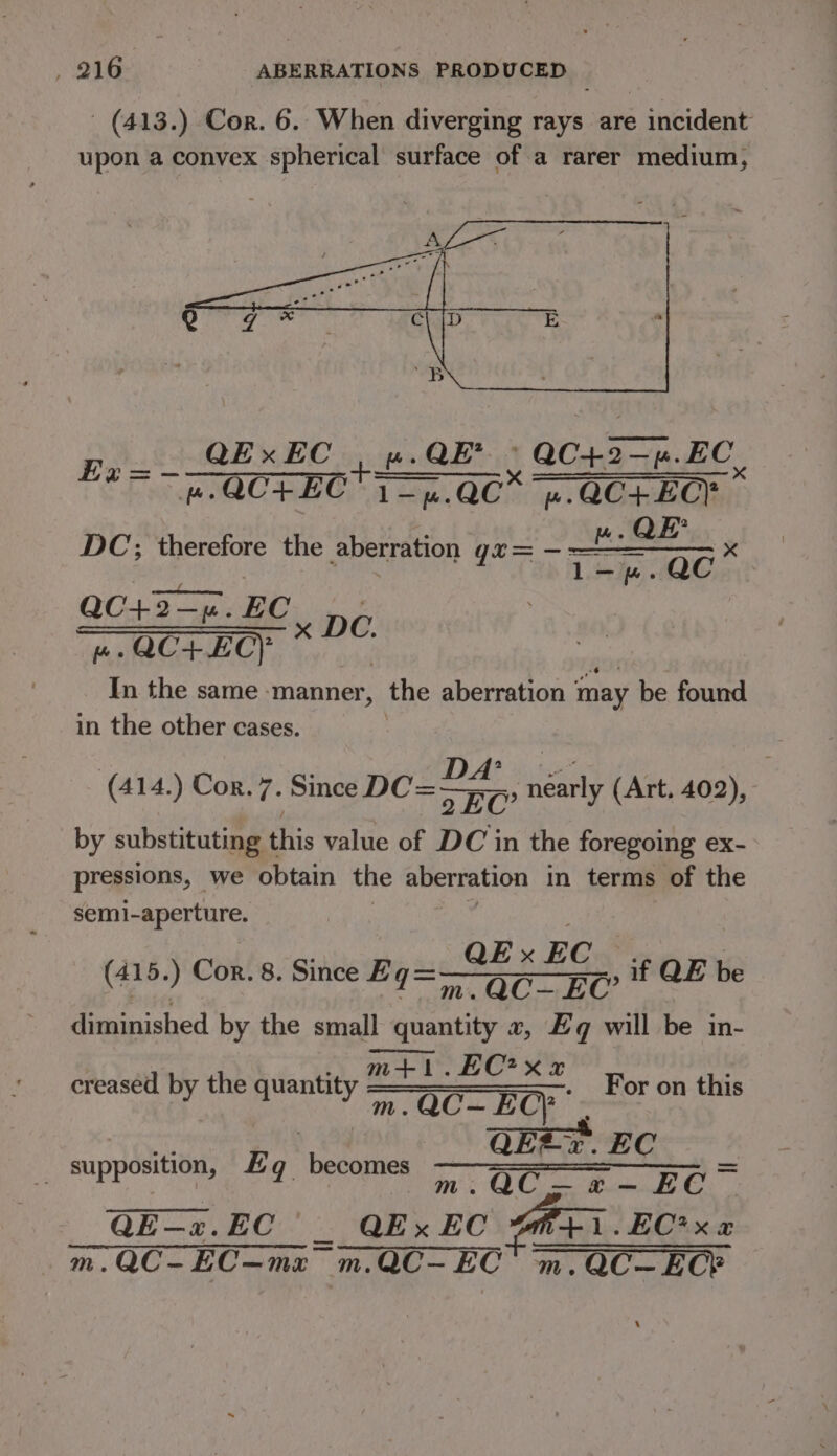(413.) Cor. 6.. When diverging rays are incident upon a convex spherical surface of a rarer medium, QExEC | ».QE? aC43= 2p. EC Be = -—an = —GQC+EC 1 =n.Q0* 4 QO+ EC} * DC; was the aberration gr= — nears x QC+2-—4%.EC = K PD I Later i the same -manner, the aberration ‘ may be found in the other cases. (414,) Con. 7. Since DC=—yr7, néarly (Art. 402), by substituting this value of DC in the foregoing ex- pressions, we obtain the Aberration in terms of the semi-aperture. | _OEx EC. if QE be diminished by the small quantity 2, £q will be in- creased by the quantity en , For on this : QEfz. EC | i: OC Bd QE—x. EC es QEx EC M+1.EC*x « EC*x a m.QC-EC—mz m.QC-EC m.QC-ECY (415.) Cor. 8. Since Eg= _ supposition, Eq becomes