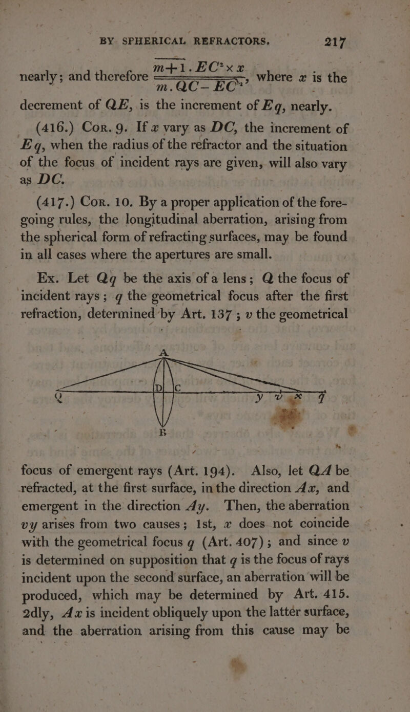 m+ LEC’ xe m.QC— EC’ decrement of QE, is i increment of Eq, nearly. (416.) Cor. 9. If « vary as DC, the increment of Eq, when the radius of the refractor and the situation of the focus of incident rays are given, will also vary as DC, (417.) Cor. 10. By a proper application of the fore- going rules, the longitudinal aberration, arising from the spherical form of refracting surfaces, may be found in all cases where the apertures are small. Ex. Let Qq be the axis of a lens; Q the focus of incident rays; g the geometrical focus after the first refraction, determined by Art. 137 ; v the geometrical nearly; and therefore ; where 2 is the focus of emergent rays (Art. 194). Also, let QA be refracted, at the first surface, inthe direction dz, and emergent in the direction 4y. Then, the aberration - vy arises from two causes; Ist, « does not coincide with the geometrical focus g (Art. 407); and since v is determined on supposition that q is the focus of rays incident upon the second surface, an aberration will be produced, which may be determined by Art. 415. 2dly, Az is incident obliquely upon the latter surface, and the aberration arising from this cause may be th