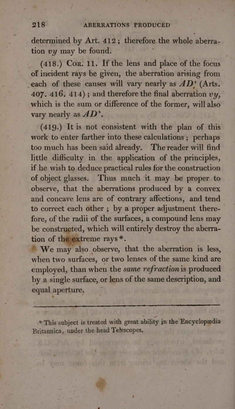 determined by Art. 412; therefore the whole aberra- tion vy may be found. : _ (418.) Cor. 11. If the lens and place of the focus of ineident rays be given, the aberration arising from _each of these causes will vary nearly as 4D? (Arts. 407. 416, 414) ; and therefore the final aberration vy, which is the sum or difference of the former, will also vary nearly as 4D’. (419.) It is not consistent with the bide of this work to enter farther into these calculations ; perhaps too much has been said already. The reader will find little difficulty in the application of the principles, if he wish to deduce practical rules for the construction of object glasses: ‘Thus much it may be proper to observe, that the aberrations produced by a convex and concave lens are of contrary affections, and tend to correct each other ; by a proper adjustment there- fore, of the radii of the surfaces, a compound lens may be constructed, which will entirely destroy the aberra- tion of théjextreme rays *. We may also observe, that the aberration is less, when two surfaces, or two lenses of the same kind are employed, than when the same refraction is produced by a single surface, ¢ or lens of the same description, and equal aperture, * This subject is treated with great ability jn the Encyclopedia Britannica, under the head Telescopes.