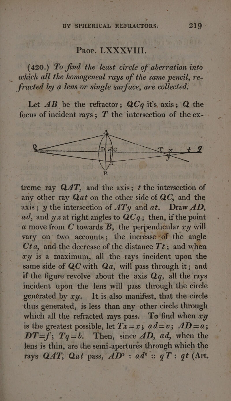 ~ Prope. LXXXVIII. (420.) To find the least circle of aberration into 7 which all the-homogeneal rays of the same pencil, re- fracted by a lens or single surface, are collected. Let AB be the refractor; QCq it’s, axis; Q aie focus of incident rays; Z' the intersection of the ex- | treme ray QAT, and the axis; ¢ the intersection of any other ray Qat on the other side of QC, and the axis; y the intersection of ATy and at. Draw AD, a move from C towards B, the perpendicular xy will vary on two accounts: the increase“of the angle Cta, and the decrease of the distance Té; and when xy is a maximum, all the rays incident upon the same side of QC with Qa, will pass through it; and if the figure revolve about the axis Qg, all the rays incident upon the lens will pass through the circle genérated by xy. It is also manifest, that the circle thus generated, is less than any other circle through which all the refracted rays pass. To find when ry is the greatest possible, let Tx=2 ; ad=v; AD=a; DT=f; Tqg=b. Then, since dD, ad, when the lens is thin, are the semi-apertures through which the