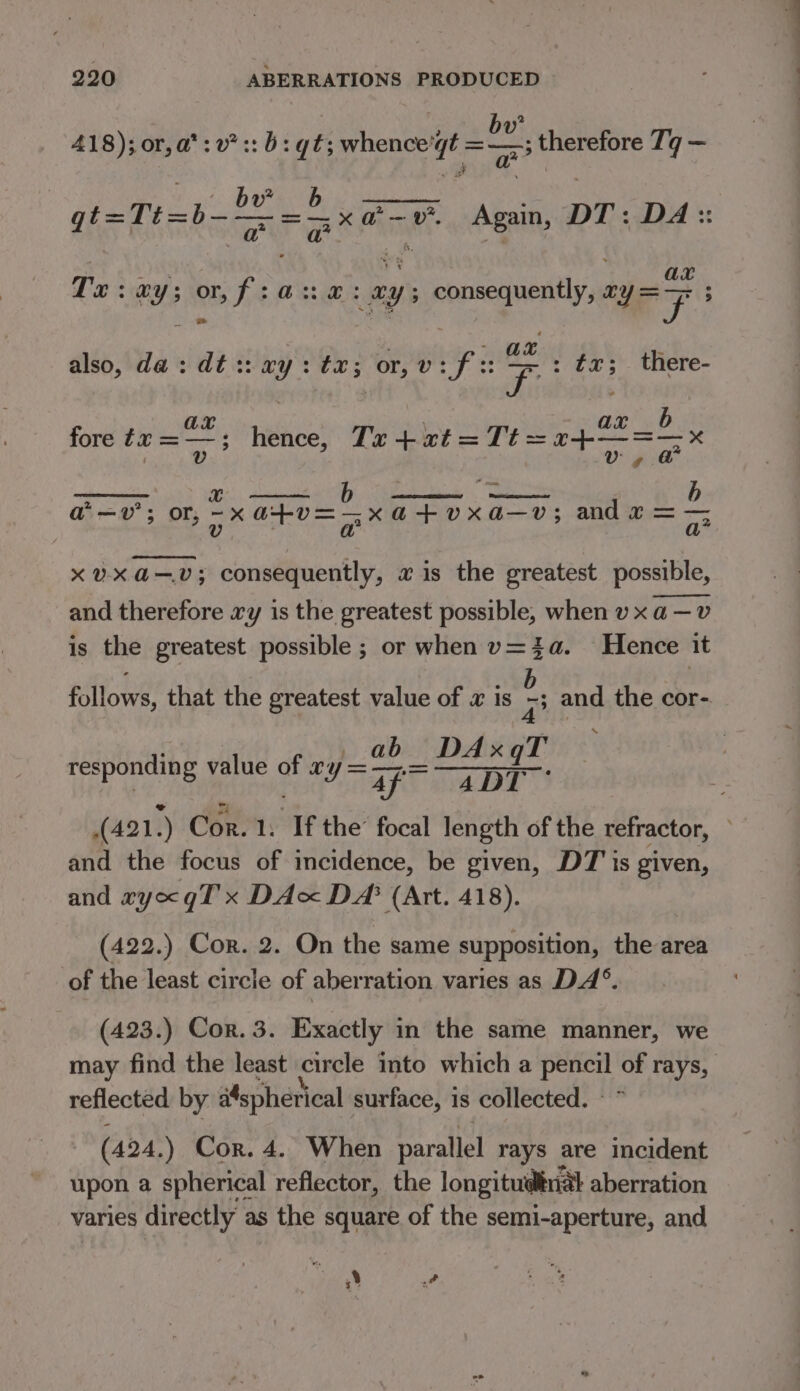 418); *sy7::b: qt: wh sips DU Aveo bire Ti _ )3 or, a*: v* :: b: gt; whence’g ae bh q qi=1i= 7 oe Kear Again, DT: DA :: To va shy ax Pu: avy; or, fia: x: xy; consequently, ry ry ; - Ak also, da: dt:: *y : bas or ely Ft: : fx; there- b fore te =—; riehest Tr + at =Tt=24—=—x a—v’; or sine pa Write » aa and x = — 9 an , ? ~~ qQ? xvxa—v; consequently, « is the greatest possible, and therefore xy is the greatest possible, when v x a —v is the greatest possible ; or when v=4a. Hence it b follows, that the greatest value of x is Dp? and the cor- ab DAxqT responding value gt to ae DT (421,) Cor. 1. If the’ focal length of the refractor, and the focus of incidence, be given, DT is given, and wyogT x DAx DA (Art. 418). (422.) Cor. 2. On the same supposition, the area of the least circle of aberration varies as DA°. (423.) Cor. 3. Exactly in the same manner, we may find the least circle into which a eras of rays, reflected by aspherical surface, is collected. (424.) Cor. 4. When parallel rays are incident upon a spherical reflector, the longitudinal aberration varies directly as the square of the semi-aperture, and ‘ wf L}