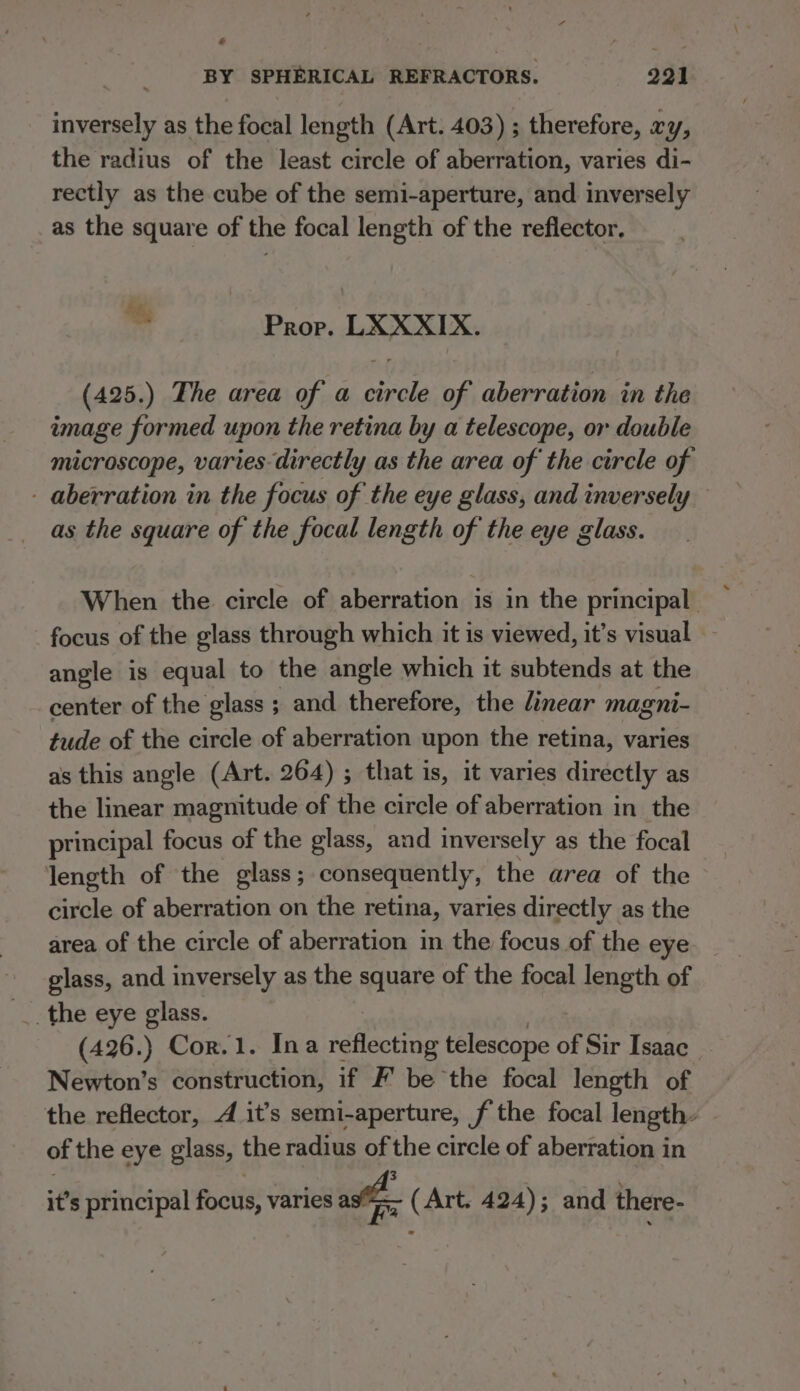 a BY SPHERICAL REFRACTORS. 221 inversely as the focal length (Art. 403) ; therefore, xy, the radius of the least circle of aberration, varies di- rectly as the cube of the semi-aperture, and inversely as the square of the focal length of the reflector, hi, , Prop. LXXXIX. (425.) The area of a erga Wt: aberration in the image formed upon the retina by a telescope, or double microscope, varies directly as the area of the circle of - aberration in the focus of the eye glass, and inversely as the square of the focal length of the eye glass. When the circle of aberration is in the principal focus of the glass through which it is viewed, it’s visual angle is equal to the angle which it subtends at the center of the glass ; and therefore, the linear magni- tude of the circle of aberration upon the retina, varies as this angle (Art. 264) ; that is, it varies directly as the linear magnitude of the circle of aberration in the principal focus of the glass, and inversely as the focal length of the glass; consequently, the area of the circle of aberration on the retina, varies directly as the area of the circle of aberration in the focus of the eye. _ glass, and inversely as the square of the focal length of (426.) Cor.1. Ina idhlectiog telescope of Sir Isaac Newton’s construction, if F be the focal length of the reflector, 4 it’s semi-aperture, f the focal length, of the eye glass, the radius of the circle of aberration in it’s principal focus, varies ast ( Art. 424); and there-