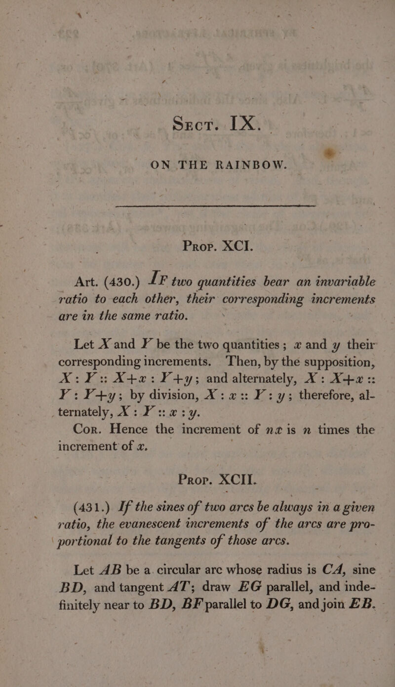 * ON THE RAINBOW. : Prop. XCI. Art. (430.) IF two quantities bear an invariable ratio to each other, their corresponding increments are in the same ratio. | Let X and F be the two quantities; x and y their corresponding increments. Then, by the supposition, X:¥: X4+x2:¥+y; and alternately, X: X+2 :: Y: ¥+y; by division, X: x«:: Y: y; therefore, al- _ternately, X: ¥ ::.@ 3 y. Cor. Hence the increment af nis nm times the increment of «. Prop. XCIT. (431.) If the sines of two arcs be always in a given ratio, the evanescent increments of the arcs are pro- ‘portional to the tangents of those arcs. Let AB be a. circular are whose radius is CA, sine BD, and tangent AT; draw EG parallel, and inde- finitely near to BD, BF parallel to DG, and join EB. -