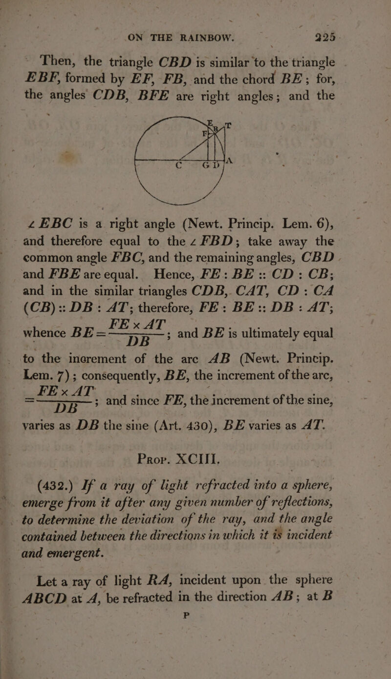 - ‘Then, the triangle CBD is similar to the triangle EBF, formed by EF, FB, and the chord BE ; for, the angles CDB, BFE are right angles; and the ££EBC is a right angle (Newt. Princip. Lem. 6), -- and therefore equal to the z FBD; take away the ' ¢ommon angle BC, and the remaining angles, CBD and FBE are equal. Hence, FE: BE :: CD: CB; and in the similar triangles CDB,. CAT, CD : CA (CB) :: DB: AT; therefore, FE: BE :: DB : AT; : FE x AT eacuee BE Tey ae to the inerement of the arc 4B (Newt. Princip. Lem. 7); consequently, BE, the increment of the are, _FEx AT | DOR 9s em and since FE, the increment of the sine, varies as DB the sine (Art. 430), BE varies as AT. and BE is ultimately equal Prop. XCIII. (432.) If a ray of light refracted into a sphere, emerge from it after any given number of reflections, to determine the deviation of the ray, and the angle contained between the directions in which it is incident and emergent. Let a ray of light RA, incident upon the sphere ABCD 2t A, be refracted in the direction 4B; at B FP
