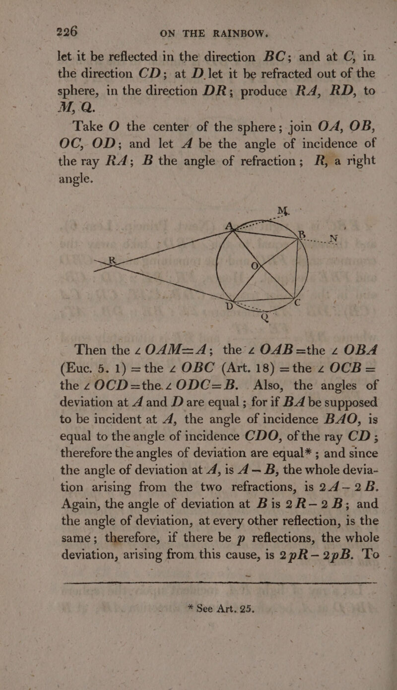 let. it be reflected in the direction BC; and at C, in the direction CD; at D let it be refracted out of the sphere, in the direction DR; produce RA, RD, to M,.Q. Take O the center of the sphere; join OA, OB, OC, OD; and let A be the angle of incidence of the ray RA; B the angle of refraction; R, a right angle. Then the zO4M=A; the z OAB=the z OBA (Euc. 5. 1) =the z OBC (Art. 18) =the z OCB = © the zOCD=the zODC=B. Also, the angles of deviation at 4 and D are equal ; for if B.A be supposed to be incident at 4, the angle of incidence BAO, is equal to the angle of incidence CDO, of the ray CD; therefore the angles of deviation are equal* ; and since the angle of deviation at 4, is 4 — B, the whole devia- tion arising from the two refractions, is 2.4— 28. Again, the angle of deviation at Bis 2R-—2B; and the angle of deviation, at every other reflection, is the same; therefore, if there be p reflections, the whole deviation, arising from, this cause, is 2pR—2pB. To - ~ * See Art. 25.