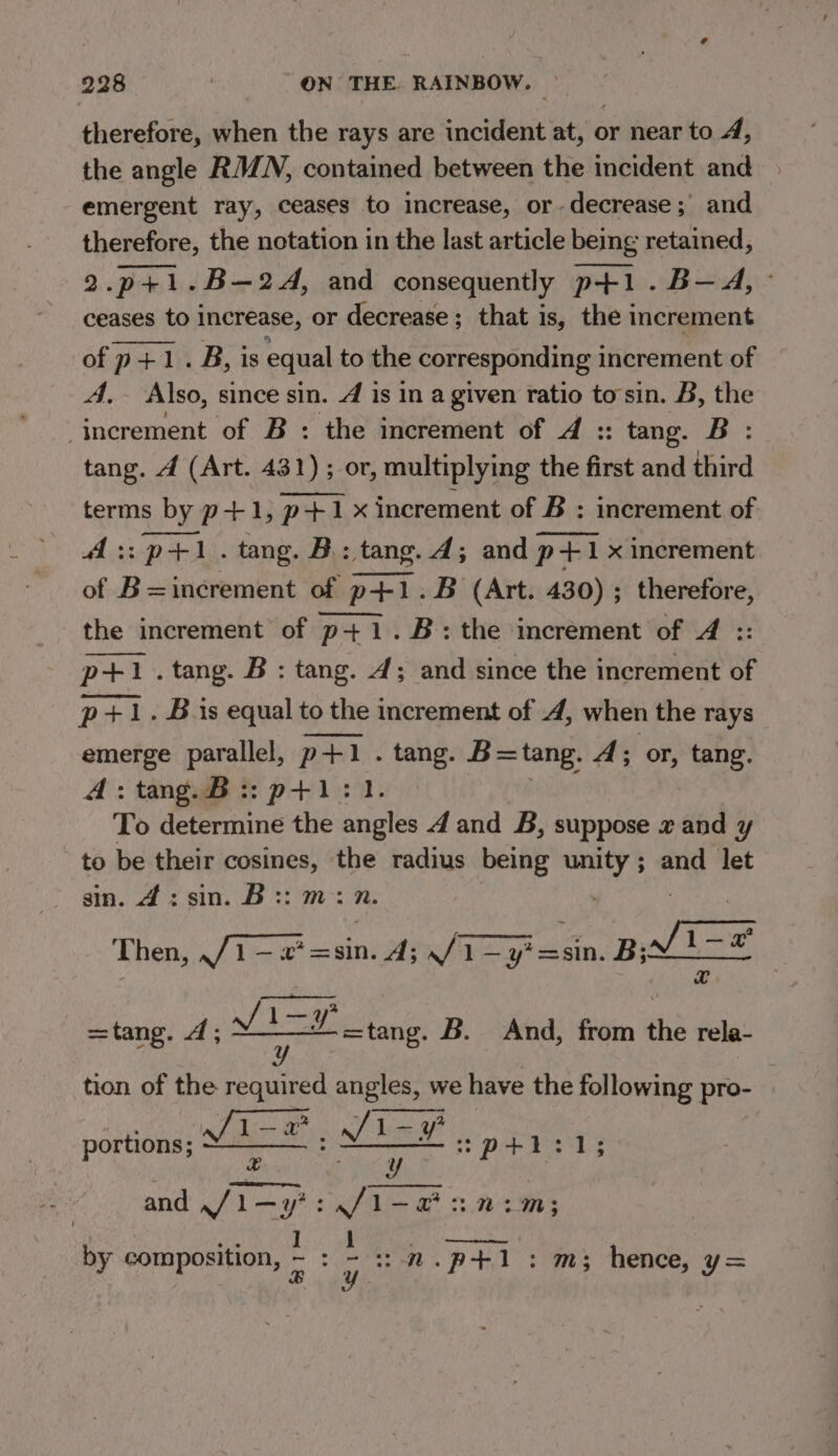 therefore, when the rays are incident at, or near to 4, the angle RAZN, contained between the incident and emergent ray, ceases to increase, or decrease; and therefore, the notation in the last article being retained, 2.p+1.B—2A, and consequently p+1.B-—A, ceases to increase, or decrease; that is, the increment of p+1.B, is equal to the corresponding increment of A, Also, since sin. 4 is in a given ratio tosin. B, the increment of B : the increment of d4 :: tang. B : tang. 4 (Art. 431) ; or, multiplying the first and third terms by p+1, p+1x increment of B ; increment of A:: p+. tang. B: tang. 4; and p +1 x increment of B=increment of p+1.B (Art. 430) ; therefore, the increment of p+1.B: the increment of 4 :: pti. tang. B : tang. 4; and since the increment of p+1. Bis equal to the increment of 4, when the rays emerge parallel, p+1 . tang. B=tang. A; or, tang. 4:tang.B::p+1: To determine the ae A and B, suppose x and y to be their geben eM radius being unity; and let sin. 4: sin. B:: : Thensc Piece an A; /1—y'ssin. BALE | av =tang. 4; fing =tang. B. And, from the rela- tion of the required angles, we have the following pro- — 7 b _ vt a Pere ott a ene bie 13m; | ae by composition, eS nN. p+: m3 hence, y= portions;
