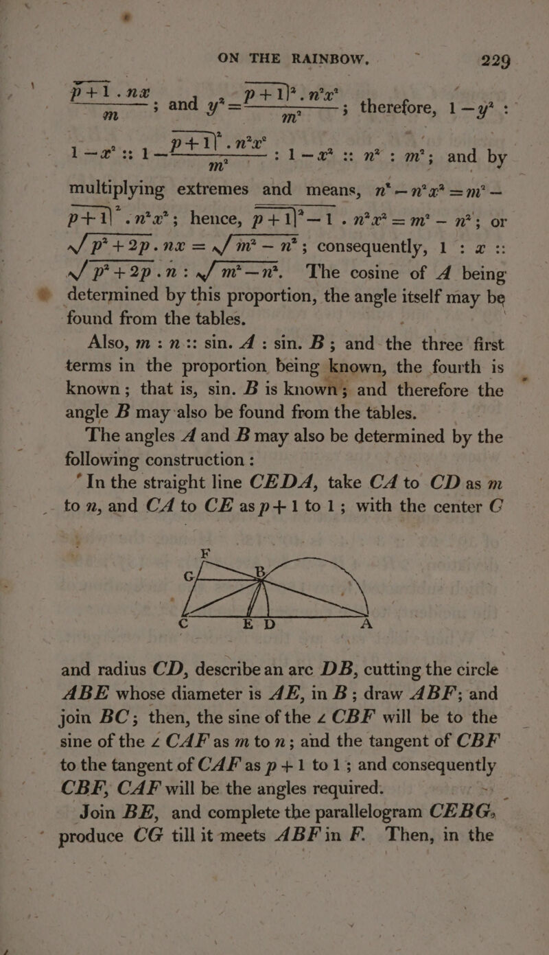 pt+l.na +1)? . 2x itis “a 1p Spee and y? ti Ma therefore, at i +1] .n*2 Lats pat TS ete 7 ae pee mae a: nm : m'; and by | multiplying extremes and means, n*—n?x* =m’ — p+i\ .n*x’; hence, grit Vx =m — n*; or J p+ 2p.ne = f/m — n*; consequently, 1: x :: / p+2p.n:/m—n. The cosine of 4 being determined by this proportion, the angle itself may be found from the tables. Also, m:n.:: sin. 4: sin. B; and the three first terms in the proportion. being known, the fourth is known; that is, sin. B is known; and therefore the angle B may also be found from the tables. The angles A and B may also be determined by the following construction : “In the straight line CE DA, take CA to-CDias m to n, and CA to CE asp+1to1; with the center C cS eas EN Cc E D A and radius CD, describe an arc DB, cutting the circle ABE whose diameter is 4E, in B; draw ABF; and join BC; then, the sine of the z CBF will be to the sine of the z CAF as m to n; and the tangent of CBF to the tangent of CAF as p +1 to 13 and consequently CBF, CAF will be the angles required. ~ Join BE, and complete the parallelogram CEB Gy ‘produce CG till it meets 4BF' in F. Then, in the