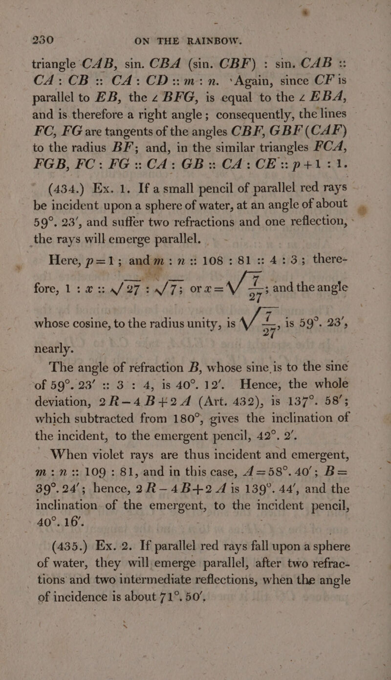 ~ 230 ON THE RAINBOW. triangle CAB, sin. CBA (sin. CBF L: smCAb @ CA: CB: CA: CD::m:n. ‘Again, since CF is parallel to EB, the z BFG, is equal to the z EBA, and is therefore a right angle; consequently, the lines © FC, FG are tangents of the angles CBF, GBF (CAF) to the radius BF’; and, in the similar triangles Hae FGB, FC: FG ::CA: GB: CA:CE: p+: (434. ) Ex. 1. If asmall pencil of parallel red rays | be incident upon a sphere of water, at an angle of about 59°. 23’, and suffer two refractions and one reflection, » the rays will emerge snubs } Here, p=1; . : 108 : 81 :: 4:3; there- fore, 1: @ 2: a/ 27 Q7 : S73 or7r= VE, and the angle —_ whose cosine, to the radius unity, is a , is 59°. 23’, nearly. | The angle of refraction B, whose sine, is to the sine of 59°. 23’ :: 3°: 4, is 40°. 12’. Hence, the whole deviation, 2R-—4 B+2 4 (Art. 432), is 137°. 58° which subtracted from 180°, gives the inclination of the incident, to the emergent pencil, 42°. 2’. When violet rays are thus incident and emergent, m:n :: 109 : 81, and in this case, 4=58°. 40’; B= 39°. 24’; hence, 2R—4B+2 A is 139°. 44’, and the inclination of the TEETH to the noes pencil, 40°. 16. (435.) Ex. 2. If parallel red rays s fall upon a sphere of water, they will emerge parallel, after two refrac- _ tions’ and two intermediate reflections, when the angle of incidence 1s about 71°. 50’, h \
