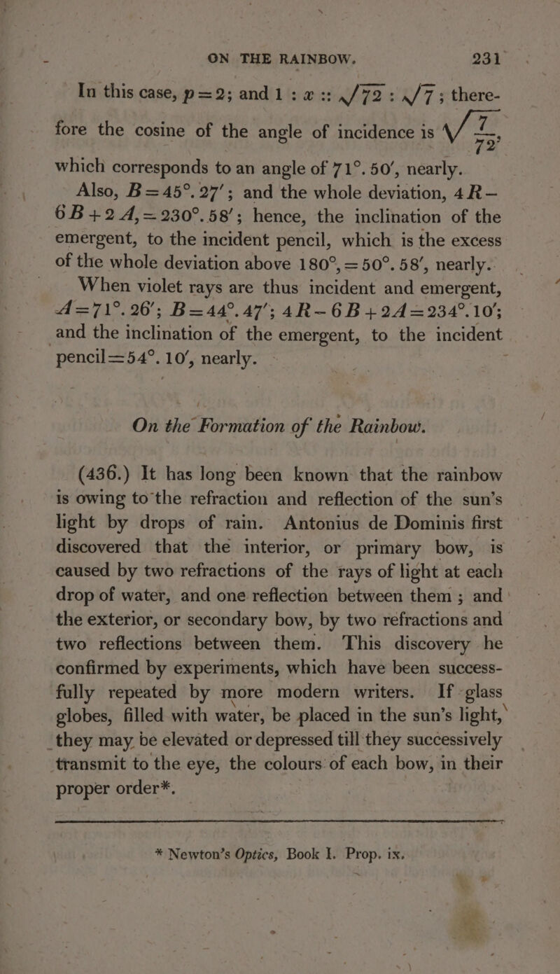 In this case, p=2; and1: x ::,/72: ./7; there- ry 2 fore the cosine of the angle of incidence is £ which corresponds to an angle of 71°. 50’, nearly. Also, B= 45°. 27’; and the whole deviation, 4R— 6B+24,=230°.58’; hence, the inclination of the emergent, to the incident pencil, which is the excess of the whole deviation above 180°, = 50°. 58’, nearly. When violet rays are thus incident and emergent, 4A=71°.26'; B=44°.47'; 4R-6B+24=234°.105 and the inclination of the emergent, to the incident pencil=54°. 10’, nearly. : On the Formation of the Rainbow. (436.) It has long been known that the rainbow is owing tothe refraction and reflection of the sun’s light by drops of rain. Antonius de Dominis first discovered that the interior, or primary bow, is caused by two refractions of the rays of light at each drop of water, and one reflection between them ; and ' the exterior, or secondary bow, by two refractions and two reflections between them. This discovery he confirmed by experiments, which have been success- fully repeated by more modern writers. If. glass globes, filled with water, be placed in the sun’s light,’ _they may be elevated or depressed till they successively transmit to the eye, the colours of each bow, in their proper order*. * Newton’s Optics, Book I. Prop. ix.