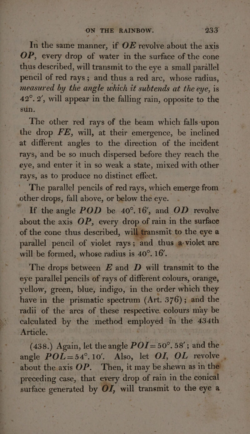 In the same manner, if OE revolve about the axis OP, every drop of water in the surface of the cone thus described, will transmit to the eye a small parallel _ pencil of red rays; and thus a red arc, whose radius, _ measured by the angle which it subtends at the eye, is _ 42°. 2’, will appear in the falling rain, opposite to the sun. The other red rays of the beam which falls-upon the drop FE, will, at their emergence, be inclined at different angles to the direction of the incident rays, and be so much dispersed before they reach the eye, and enter it in so weak a state, mixed with other rays, as to produce no distinct effect. ' The parallel pencils of red rays, which emerge from - other drops, fall above, or below the eye. - | If the angle POD be 40°. 16’, and OD revalve about the axis OP, every drop of rain in the surface _of the cone thus described, will transmit. to the eye a parallel pencil of violet rays; and thus .a-violet are will be formed, whose radius is 40°. 16’. The drops between E and D will transmit to the eye parallel pencils of rays of different colours, orange, yellow, green, blue, indigo, in the order which they have in the prismatic spectrum (Art. 376); and the radii of the arcs of these respective. colours may be calculated by the method employed in the 434th Article. | sit Hom 8: (438.) Again, let the angle POIT= 50°. 58’; and the angle POL=54°.10'. Also, let OJ, OL revolve ~ about the axis OP. Then, it may be shewn as in the preceding case, that every drop of rain in the conical surface generated by Ol, will transmit to the eye a