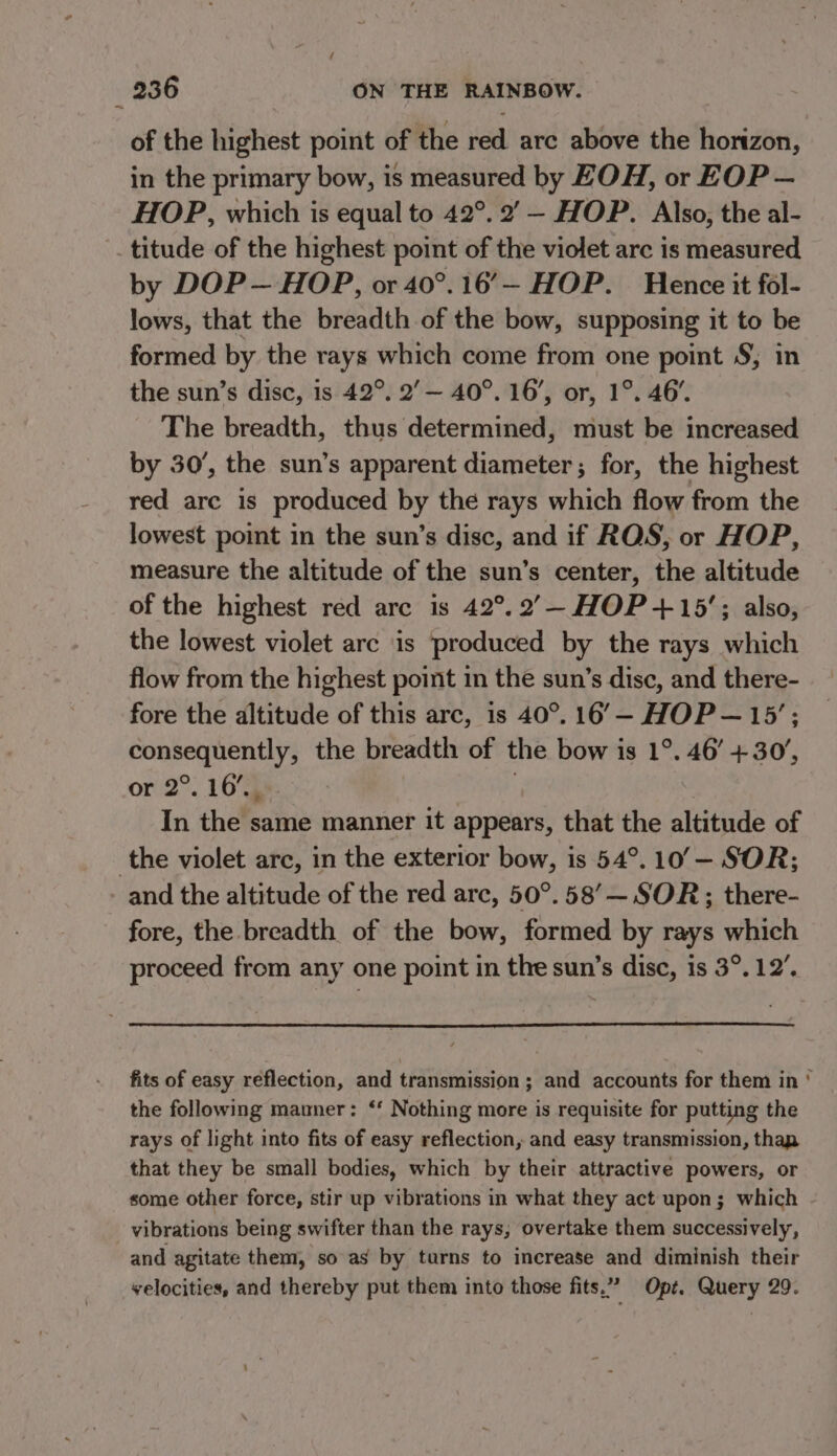 of the highest point of the red are above the horizon, in the primary bow, is measured by EOH, or EOP — HOP, which is equal to 42°. 2’ — HOP. Also, the al- titude of the highest point of the violet arc is measured by DOP— HOP, or 40°.16'— HOP. Hence it fol- lows, that the breadth of the bow, supposing it to be formed by the rays which come from one point §; in the sun’s disc, is 42°. 2’— 40°. 16’, or, 1°. 46’. The breadth, thus determined, must be increased by 30’, the sun’s apparent diameter; for, the highest red arc is produced by the rays which flow from the lowest point in the sun’s disc, and if ROS, or HOP, measure the altitude of the sun’s center, the altitude of the highest red are is 42°. 2’—- HOP +15’; also, the lowest violet arc ‘is produced by the rays which flow from the highest point in the sun’s disc, and there- fore the altitude of this arc, is 40°. 16’— HOP— 15’: consequently, the breadth of the bow is 1°. 46’ +30’, or 2°. 16% } In the same manner it appears, that the altitude of the violet arc, in the exterior bow, is 54°. 10’— SOR; and the altitude of the red arc, 50°. 58’— SOR; there- fore, the breadth of the bow, formed by rays which proceed from any one point in the sun’s disc, is 3°. 12’. fits of easy reflection, and transmission ; and accounts for them in ° the following manner: ‘‘ Nothing more is requisite for putting the rays of light into fits of easy reflection, and easy transmission, thap that they be small bodies, which by their attractive powers, or some other force, stir up vibrations in what they act upon; which vibrations being swifter than the rays, overtake them successively, and agitate them, so as by turns to increase and diminish their velocities, and thereby put them into those fits.” Opt. Query 29.