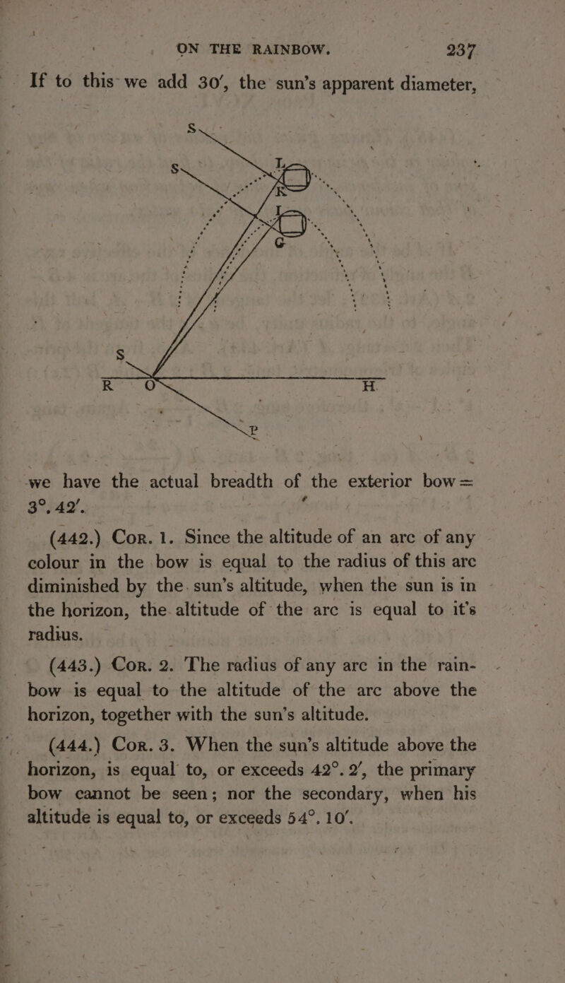 _ If to this'we add 30’, the sun’s apparent diameter, we have the actual breadth of the exterior bow = 3°, 42’, ? | (442.) Cor. 1. Since the altitude of an arc of any colour in the bow is equal to the radius of this are diminished by the. sun’s altitude, when the sun is in the horizon, the-altitude of the arc is equal to it’s radius. « (443.) Cor. 2. The radius of any are in the rain- bow is equal to the altitude of the arc above the horizon, together with the sun’s altitude. | (444.) Cor. 3. When the sun’s altitude above the horizon, is equal’ to, or exceeds 42°. 2’, the primary bow cannot be seen; nor the secondary, when his altitude is equal to, or exceeds 54°. 10’.