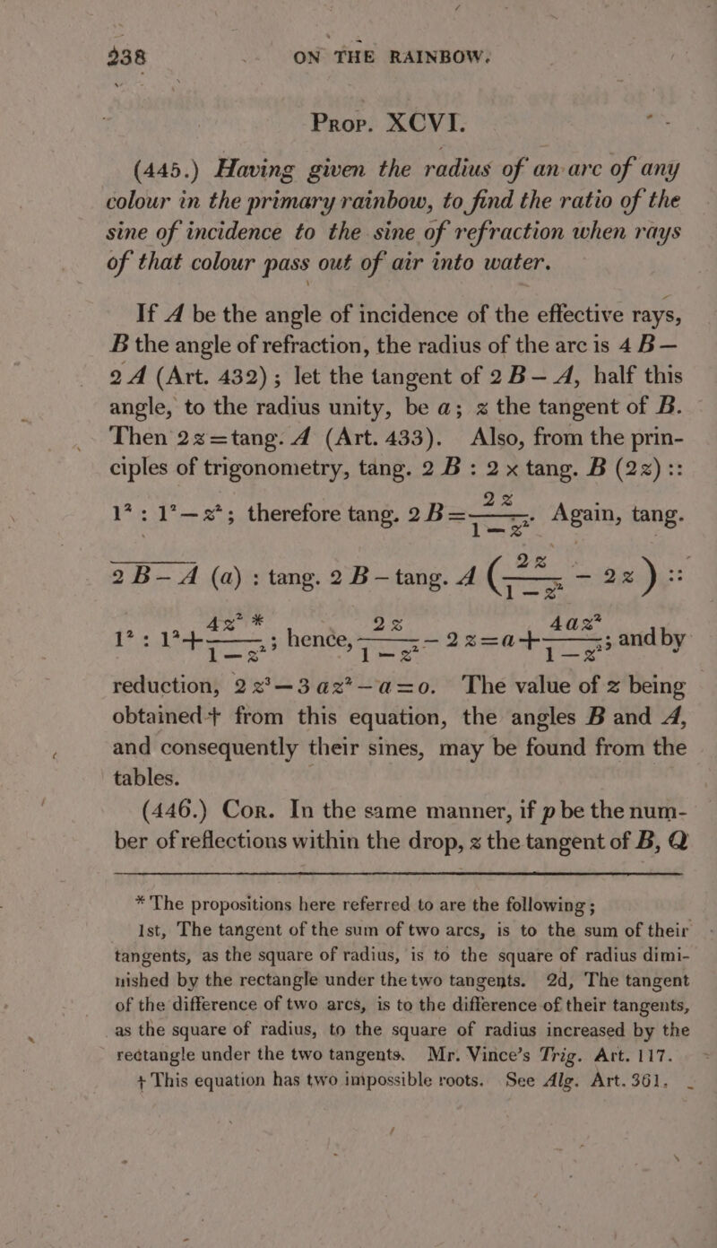 Prop. XCVI : . (445.) Having given the radius of anarc of any colour in the primary rainbow, to find the ratio of the sine of incidence to the sine of refraction when rays of that colour pass out of air into water. If A be the angle of incidence of the effective rays, B the angle of refraction, the radius of the arc is 4 B— 2 A (Art. 432); let the tangent of 2 B— A, half this angle, to the radius unity, be a; x the tangent of B. Then 2s=tang. 4 (Art. 433). Also, from the prin- ciples of trigonometry, tang. 2B : 2 x ne. B sia zy $3 *: 1’—2*; therefore tang. 2B=— tang. 2 B-A (a) : tang. 2 B-tang. A a me 22) z 17: SEP tas as henée, . l—3 lL reduction, 22°—3az*—az=o. The “ae of z being obtained+ from this equation, the angles B and 4, and consequently their sines, may be found from the tables. (446.) Cor. In the same manner, if p be the num- ber of reflections within the drop, z the tangent of B, Q az -22=a+— “&lt;3 and by *'The propositions here referred to are the following ; Ist, The tangent of the sum of two arcs, is to the sum of their tangents, as the square of radius, is to the square of radius dimi- nished by the rectangle under the two tangents. 2d, The tangent of the difference of two arcs, is to the difference of their tangents, as the square of radius, to the square of radius increased by the rectangle under the two tangents. Mr. Vince’s Trig. Art. 117. + This equation has two impossible roots. See Alg. Art. 361. f