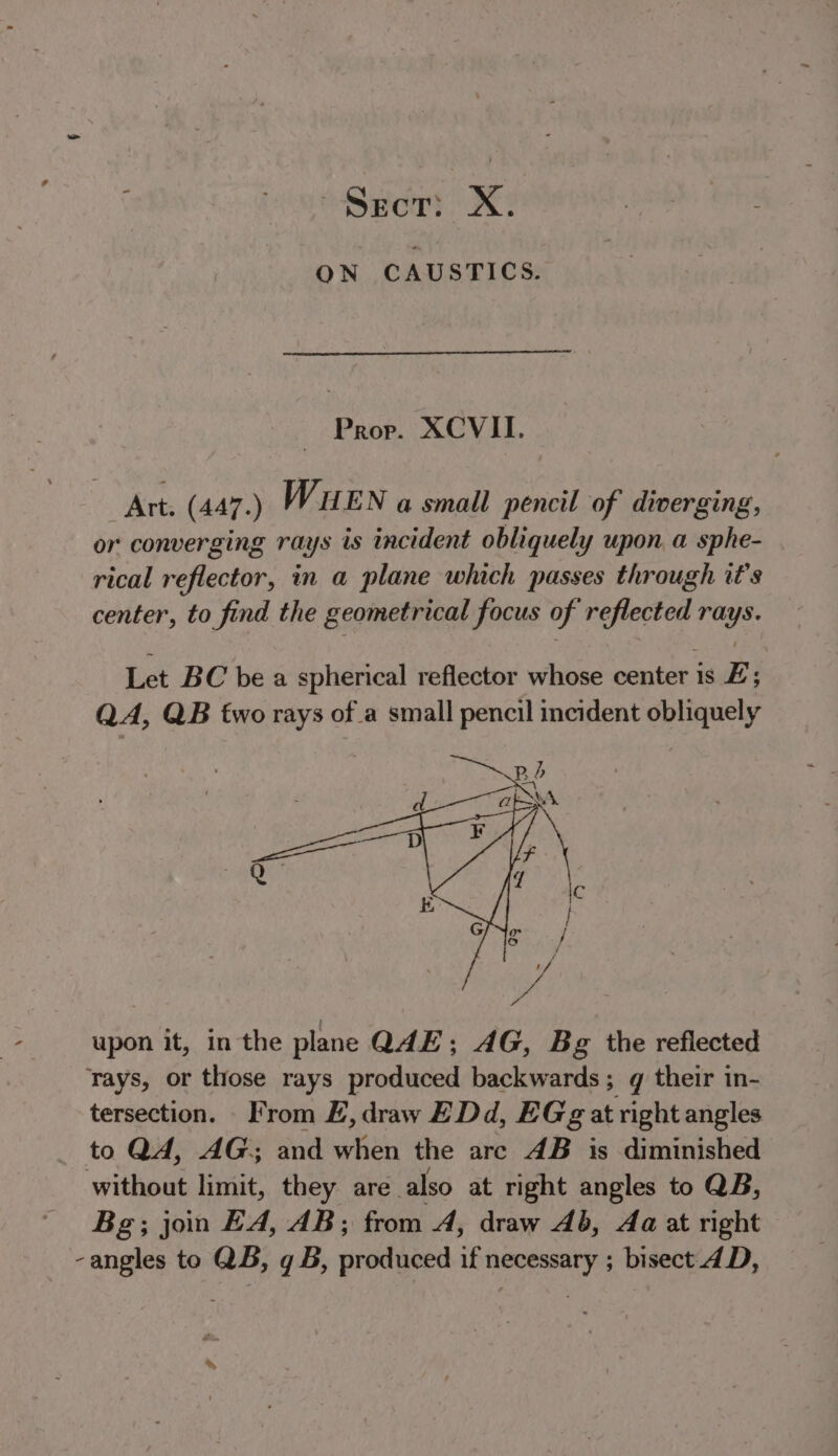 “Sect: X. ON CAUSTICS. Prop. XCVII. Art. (447.) WUEN a small pencil of diverging, or converging rays is incident obliquely upon a sphe- rical reflector, in a plane which passes through it's center, to find the geometrical focus of reflected rays. Let BC bea spherical reflector whose center is E; QA, QB two rays of a small pencil incident obliquely upon it, in the plane QAE; AG, Bg the refiected rays, or those rays produced backwards; q their in- tersection. From E,draw EDd, EGg at right angles to QA, AG; and when the arc AB is diminished witkoas limit, they are also at right angles to QB, Bg; jon EA, AB; from A, draw Ab, Aa at right -angles to QB, q B, produced if necessary ; bisect_4D,