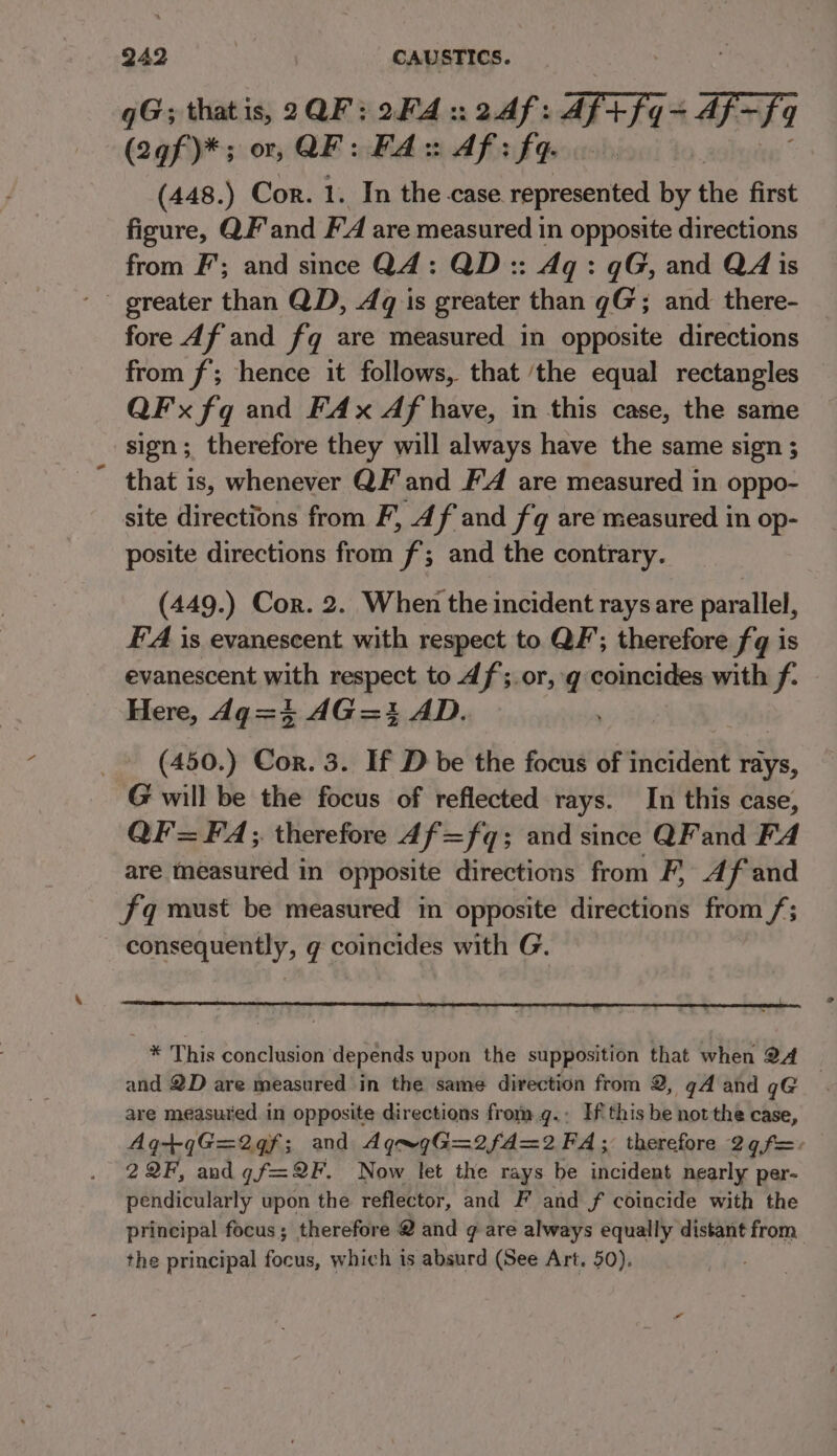 qG; thatis, 2QF:2F4:24f: Fr 7 + Af~ F4 (2gf)*; or, QF: FA:: Af: fq (448.) Cor. 1. In the case. represented by the first figure, QF'and F'A are measured in opposite directions from F’; and since Q4: QD:: Aq: qG, and QA is - greater than QD, Aq is greater than gG; and there- fore df and fq are measured in opposite directions from f'; hence it follows, that ‘the equal rectangles QF x fq and FAx Af have, in this case, the same sign; therefore they will always have the same sign ; that is, whenever QF and FA are measured in oppo- site directions from F, 4 f and fq are measured in op- posite directions from f; and the contrary. (449.) Cor. 2. When the incident rays are parallel, FA is evanescent with respect to QF’; therefore fq is evanescent mith aepeet to Af;.or, g coincides with f. Here, dg=4 AG=i AD. ’ (450.) Cor. 3. If D be the focus of incident fate, G will be the focus of reflected rays. In this case, QF= FA; therefore df=fq; and since QF and FA are measured in opposite directions from F, Af and fq must be measured in opposite directions from /; consequently, g coincides with G. * This conclusion depends upon the supposition that when 24 and 2D are measured in the same direction from 2, gA and q@ are measured in opposite directions from.g.: If this be not the case, Ag+qG=2qf; and Aq~gG=2fd=2 FA; therefore 2¢ f=. 2QF, andgf=2F. Now let the rays be incident nearly per- pendicularly upon the reflector, and F and f coincide with the principal focus; therefore 2 and ¢ are always equally distant from the principal focus, which is absurd (See Art. 50).