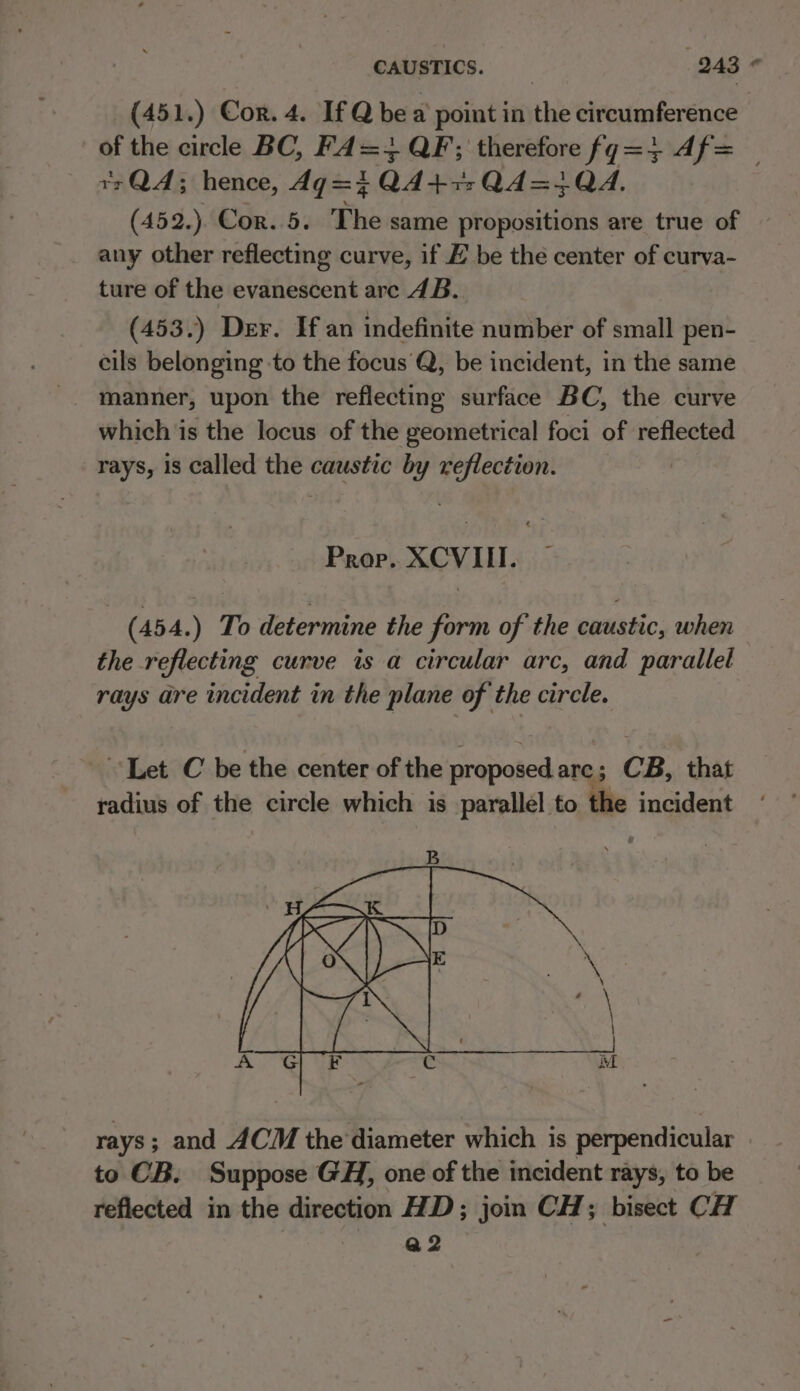 (451.) Cor. 4. If Q bea point in the circumference of the circle BC, FA= 3 QF; therefore fg=+ Af= — ¥zQA; hence, dg=i QA477 Q4=+4QA4, (452.). Cor..5. The same propositions are true of any other reflecting curve, if EH be the center of curva- ture of the evanescent are 4B. (453.) Der. If an indefinite number of small pen- cils belonging to the focus Q, be incident, in the same which is the locus of the geometrical foci of reflected rays, 1s called the caustic by reflection. Prop. XCVII. - (454.) To determine the form of the caustic, when the reflecting curve is a circular arc, and parallel rays are incident in the plane of the circle. Let C be the center of the proposed arc; CB, that radius of the circle which is parallel to the incident rays; and ACM the diameter which is perpendicular to CB. Suppose GH, one of the incident rays, to be reflected in the direction HD; join CH; bisect CH a2