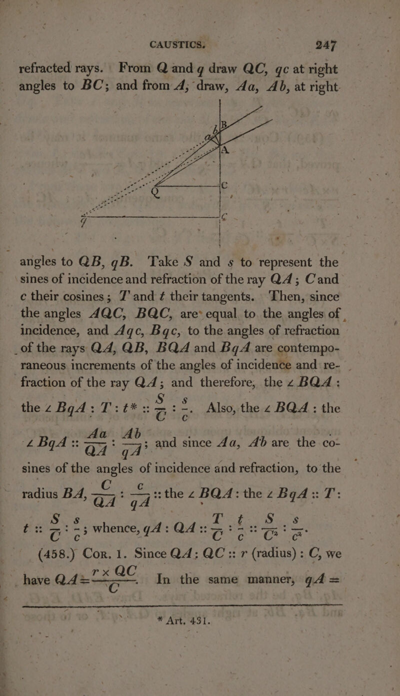 refracted rays. From Q and g draw QC, qc at right angles to BC; and from 4; draw, 4a, Ab, at right. angles to QB, gB. ‘Take S and s to represent the sines of incidence and refraction of the ray Q4; Cand c their cosines; Z'and ¢ their tangents. ‘Then, since the angles 4QC, BQC, are* equal to the angles of . incidence, and 4qc, Bc, to the angles of refraction _of the rays Q4, QB, BQA and BgA are contempo- raneous increments of the angles of incidence and re- | fraction of the ray Q4; and therefore, the z BQA: the 2 BqA: f Np Aten ie : =. Also, the SAGA : the ‘oC LBA :: aa oo and since 4a, Ab are the co- sines of the ik : incidence and refraction, to the radius BA, coe :: the z BQ4: the 2 Bad 3:7: ¢ 2:25 whence, yA: Q4 :: Se (458. Cor. 1. Since Q4: ie 337 meee : C, we have Q4%&lt;2 oA Cc In the same manner, gd = * Art. 431.