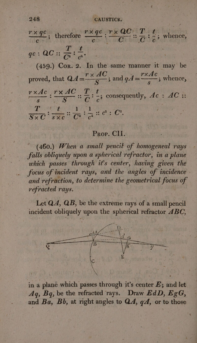 “x 9° | therefore “~ 1° ; ae aren etenee Cc &gt;! C RG Jeo . Tt gc : QC :: Ore: (459.) Cor. 2. In the same manner it may be proved, that QA lbh = oe and pd ae ; whence, Best: : Hebets A: * consequently, de : AC :: fae aah &gt; Eee Coa kes CO Pee ene Cotte. Prop. Cll. (460.) When a small pencil of homogeneal rays falls obliquely upon a spherical refractor, in a plane which passes through it’s center, having given the focus of incident rays, and the angles of incidence and refraction, to determine the geometrical focus of refracted rays. Let QA, QB, be the extreme rays of a small pencil incident obliquely upon the spherical refractor 4BC, in a plane which passes through it’s center E; and let Aq, Bq, be the refracted rays. Draw EdD, EgG, and Ba, Bb, at right angles to QA, qd, or to those