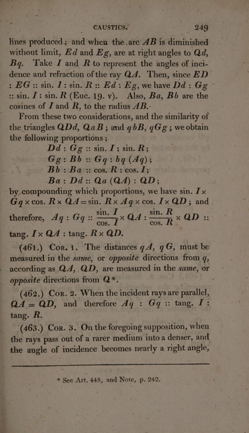 lines produced; and when the .arc 4B is diminished without limit, Zd and Eg, are at right angles to Qd, Bq. ‘ake I and R to represent the angles of inci- dence and refraction of the ray Q4. Then, since ED &gt;: EG:: sin. 1: sin. R:: Ed: Eg, wehave Dd: Gg © ::.sin. J: sin. R (Euc. 19. v). Also, Ba, Bb are the - cosines of J and R, to the radius 4B.- _ From these two considerations, and the similarity of the triangles QDd, QaB ; and qbB, qG@g ; we obtain the following proportions ;. Dd: Gg :: sin. 2; sin. R; Gg: Bb :: Gq: bq (Aq); Bb: Ba :: cos. R: cos. J; Ba: Dd: Qa (QA): QD; by. compounding which proportions, we have sin. I x Gqxcos. Rx Q4=sin. Rx Aq x cos. [x QD; and sit. A sin. R cos. J me cos. gan . tang. Ix QA: tang. Rx QD. (461.) Cor. 1. The distances ¢4, ¢G, must be measured in the same, or opposite directions from q, - according as Q4, QD, are measured in the same, or opposite directions from Q*. | therefore, dg: Gq:: (462.) Cor. 2. When the incident rays are parallel, QA = QD, and therefore Aq : Gq :: tang. I: tang. A. | (463.) Cor. 3. On the foregoing supposition, when - the rays pass out of a rarer medium into a denser, and the angle of incidence becomes nearly a right angle, A — * See Art. 448, and Note, p. 242.