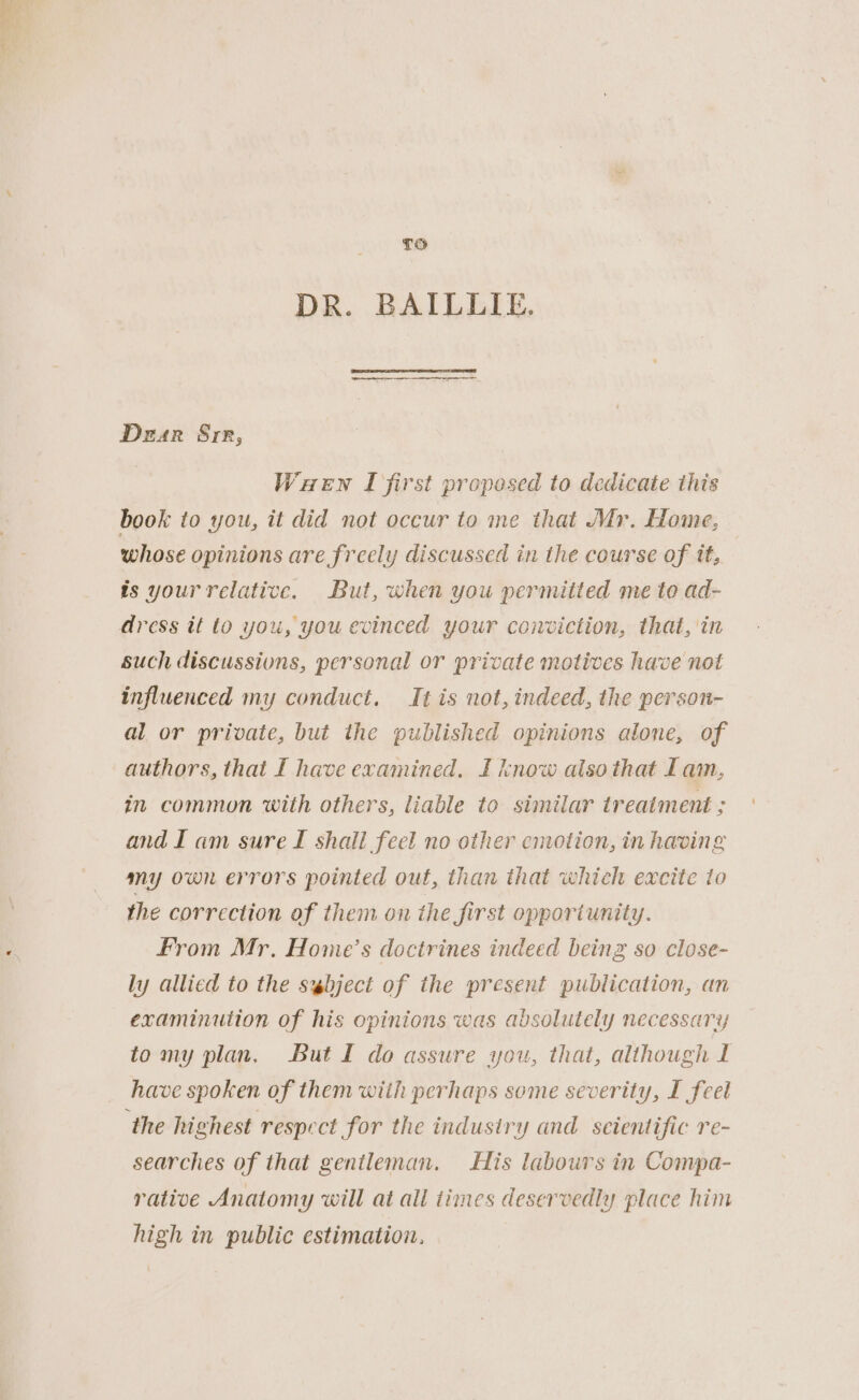 DR. BAILLIE. Dear Srr, Wuaewn I first proposed to dedicate this book to you, it did not occur to me that Mr. Home, whose opinions are freely discussed in the course of it, is your relative. But, when you permitted me to ad- dress it to you, you evinced your conviction, that, in such discussions, personal or private motives have not influenced my conduct. It is not, indeed, the person- al or private, but the published opinions alone, of authors, that I have examined. I know also that I am, in common with others, liable to similar treatment ; and I am sure I shali feel no other emotion, in having my own errors pointed out, than that which excite to the correction of them on the jirst opportunity. From Mr. Home’s doctrines indeed being so close- ly allicd to the s@bject of the present publication, an examinution of his opinions was absolutely necessary tomy plan, But I do assure you, that, although L have spoken of them with perhaps some severity, I feel the highest respect for the industry and seientific re- searches of that gentleman. His labours in Compa- rative Anatomy will at all times deservedly place him high in public estimation. ~