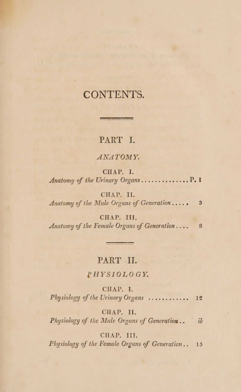 CONTENTS. PART I. ANATOMY. CHAP, I. Anatomy of the Urinary Organs ....... Peviverde f CHAP. II. Anatomy of the Male Organs of Generation..... 3 CHAP. ITI. Anatomy of the Female Organs of Generation.... 8 PART II. PHYSIOLOGY. ' CHAP, “I. Physiology of the Urinary Organs ....0.+.0+05 12 CHAP. Ti, Physiology of the Male Organs of Generation... ib CHAP, lit:
