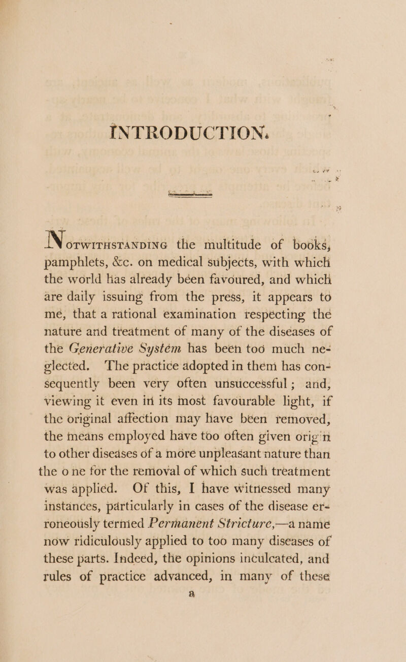 INTRODUCTION: N OTWITHSTANDING the multitude of books, pamphlets, &amp;c. on medical subjects, with which the world las already béen favoured, and which are daily issuing from the press, it appears to me, that a rational examination respécting the nature and treatment of many of the diseases of the Generative System has been too much ne- elected. The practice adopted in them has con- sequently been very often unsuccessful; and, viewing it even in its most favourable light, if the original affection may have béen removed, the means employed have too often given orig’n to other diseases of a more unpleasant nature than the one for the removal of which such treatment was applied. Of this, I have witnessed many instances, particularly in cases of the disease er- roneously termed Permanent Stricture,—a nameé now ridiculously applied to too many diseases of these parts. Indeed, the opinions inculcated, and rules of practice advanced, in many of these a