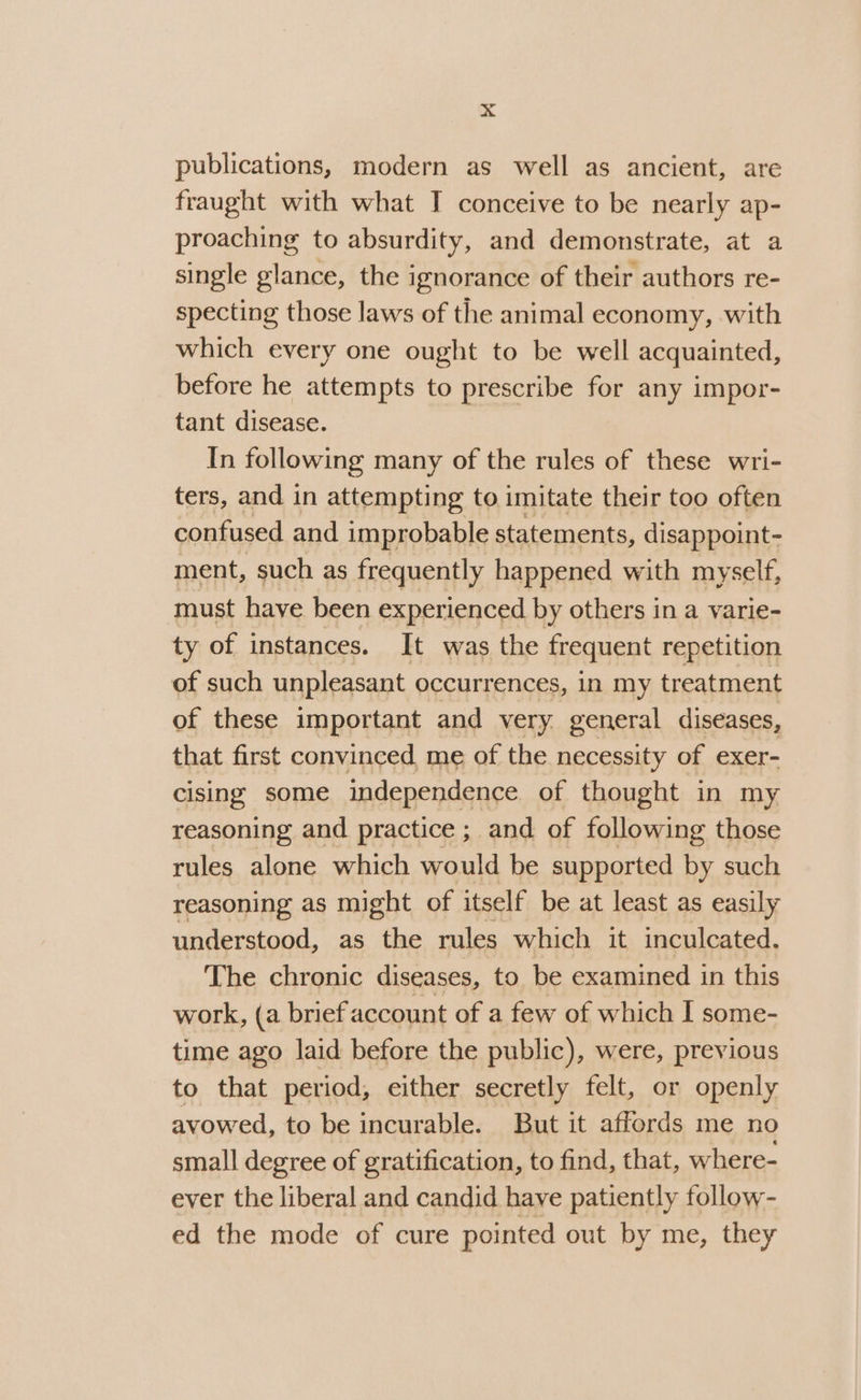 publications, modern as well as ancient, are fraught with what I conceive to be nearly ap- proaching to absurdity, and demonstrate, at a single glance, the ignorance of their authors re- specting those laws of the animal economy, with which every one ought to be well acquainted, before he attempts to prescribe for any impor- tant disease. In following many of the rules of these wri- ters, and in attempting to imitate their too often confused and improbable statements, disappoint- ment, such as frequently happened with myself, must have been experienced by others in a varie- ty of instances. It was the frequent repetition of such unpleasant occurrences, in my treatment of these important and very. general diseases, that first convinced me of the necessity of exer- cising some independence of thought in my reasoning and practice ; and of following those rules alone which would be supported by such reasoning as might of itself be at least as easily understood, as the rules which it inculcated. The chronic diseases, to be examined in this work, (a brief account of a few of which I some- time ago laid before the public), were, previous to that period, either secretly felt, or openly avowed, to be incurable. But it affords me no small degree of gratification, to find, that, where- ever the liberal and candid have patiently follow- ed the mode of cure pointed out by me, they
