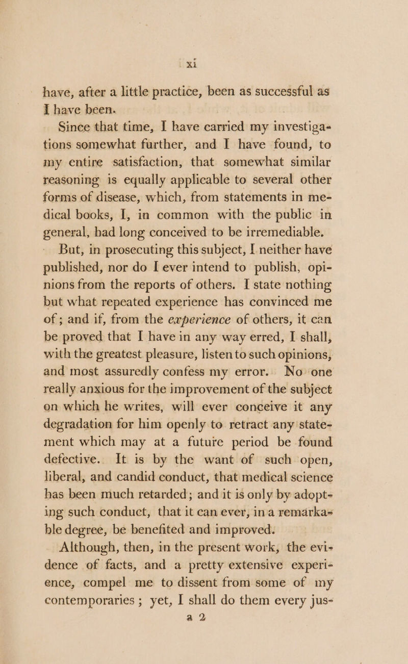 have, after a little practice, been as successful as I have been. | Since that time, I have carried my investiga- tions somewhat further, and I have found, to my entire satisfaction, that somewhat similar reasoning is equally applicable to several other forms of disease, which, from statements in me- dical books, I, in common with the public in general, had long conceived to be irremediable. But, in prosecuting this subject, [ neither have published, nor do [ ever intend to publish, opi- nions from the reports of others. I state nothing but what repeated experience has convinced me of ; and if, from the experience of others, it can be proved that [ have in any way erred, I shall, with the greatest. pleasure, listen to such opinions, and most assuredly confess my error.. No one really anxious for the improvement of the subject en which he writes, will ever conceive it any degradation for him openly to retract any state- ment which may at a future period be found defective. It is by the want of such open, liberal, and candid conduct, that medical science has been much retarded; and it is only by adopt- ing such conduct, that it can ever, ina remarka&lt; ble degree, be benefited and improved. Although, then, in the present work, the evi- dence of facts, and a pretty extensive experi- ence, compel me to dissent from some of my contemporaries ; yet, I shall do them every jus- a 2